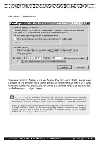 HackXCrack      HackXCrack            HackXCrack            HackXCrack            HackXCrack            HackXCrac k

     OCULTACION DE IP - OCULTACION DE IP - OCULTACION DE IP
HackXCrack      HackXCrack            HackXCrack            HackXCrack            HackXCrack            HackXCrac k




  seleccionado. Quedando así:




  Finalmente pulsamos Aceptar y otra vez Aceptar. Muy bien, pues intenta navegar a ver
  si puedes :) ¿no puedes? Mala suerte, prueba el siguiente de las lista y si al sexto
  intento no puedes ves a www.void.ru y arriba a la derecha verás unos cuantos mas,
  prueba hasta que consigas navegar.



          COMENTARIO: No desesperes, alguno funcionará, piensa que esos proxys no han salido por
          arte de magia, son listas que se actualizan cada poco tiempo pero que mucha gente utiliza. Ya te
      enseñaremos a conseguir tus propios proxys, tuyos y solamente tuyos ;) (en el próximo número)

      Espero que después de unos cuantos intentos estes navegando. Ahora es el momento de comprobar si
      el proxy que utilizas es anónimo. Ves a www.multiproxy.org y arriba a la izquierda selecciona anonymity
      checker. Verás que te salen un montón de cosas, pues busca tu IP entre los mensajes y si no la encuentras
      BINGO!!! Ya estás navegando Anónimamente.




  LOS CUADERNOS DE              HACKXCRACK -- NÚMERO 2                                      p á g . 4 0
 