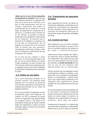 CURSO TCP/IP (III) - TCP ( TRANSMISSION CONTROL PROTOCOL)




          ¿Qué ocurre si uno de los paquetes           2.4. Tratamiento de paquetes
          se pierde por el camino? Cada vez que
                                                       grandes
          una máquina transmite un paquete TCP,
          ésta no lo borra de su memoria, si no
                                                       Esta capacidad de dividir los datos en
          que lo deja almacenado aún por un
                                                       fragmentos ordenados, combinada con el
          tiempo, esperando que llegue la
                                                       sistema de confirmación de respuestas
          confirmación de su recepción. Si ésta
                                                       de TCP, convierte a éste protocolo en un
          llega, se podrá borrar el paquete de la
                                                       protocolo de transporte ideal para la
          memoria, y olvidarse para siempre de
                                                       transmisión segura de grandes cantidades
          él. En cambio, si pasado un tiempo
                                                       de datos.
          prudencial no ha llegado la confirmación
          de su recepción, se asumirá que el
                                                       2.5. Control de flujo
          paquete no ha llegado a su destino, por
          lo que éste se retransmitirá. Así, el
                                                       Aquí entramos ya en un nuevo concepto
          paquete se conservará en la memoria
                                                       que habrá que introducir, ya que es uno
          todo el tiempo que sea necesario,
                                                       de los conceptos básicos del campo de
          reenviándolo cada cierto tiempo, hasta
                                                       las redes y telecomunicaciones.
          que al fin llegue la confirmación de que
          el paquete fue recibido.
                                                       Hasta ahora hemos tratado las redes y
          En el caso de que, debido a estos            las máquinas como si fuesen perfectas,
          reenvíos, un mismo paquete llegue más        sin limitaciones. Pero sabemos muy bien
          de una vez al mismo destino, no habrá        que en la vida real esto no es así ya que,
          ningún problema, ya que el diseño de         por ejemplo, el ancho de banda de una
          TCP permite diferenciar perfectamente        red es uno de los factores más
          un paquete de otro, por lo que al detectar   determinantes de su efectividad.
          la duplicación simplemente se rechazará
          la copia.                                    Hemos asumido que los paquetes se iban
                                                       transmitiendo a diestro y siniestro, y que
           2.3. Orden en los datos                     estos iban a ser recibidos sin problemas.
                                                       Bueno, no exactamente... Hemos dicho
          Tal y como decíamos también en el
                                                       que sí que podía haber problemas en la
          anterior artículo, TCP identifica cada
                                                       recepción, pero realmente no hemos
          paquete con un número de secuencia
                                                       hablado de los problemas del ancho de
          que permite ordenarlos correctamente
                                                       banda.
          independientemente de su orden de
          llegada al destino.
                                                       Si la única solución ante la congestión de
          En el caso de UDP, los paquetes se iban      la red fuese el mecanismo explicado
          procesando según iban llegando. En           anteriormente para asegurarnos de que
          cambio, en TCP un paquete se puede           todos los datos llegan al destino, el
          dividir en fragmentos que podrán llegar      problema no se solucionaría si no que, al
          en cualquier orden, y los datos no se        contrario, sería cada vez mayor.
          procesarán hasta que se hayan recibido
          todos los fragmentos y estos se hayan        Imaginemos la situación. La máquina A,
          ordenado según el número de secuencia        que transmite los paquetes, es demasiado
          de cada paquete.                             rápida para lo que es capaz de procesar


PC PASO A PASO Nº 20                                                                                Página 19
 