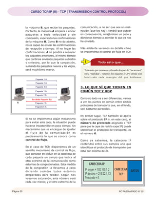CURSO TCP/IP (III) - TCP ( TRANSMISSION CONTROL PROTOCOL)




            la máquina B, que recibe los paquetes.      comunicación, a no ser que sea un mal-
            Por tanto, la máquina A empieza a enviar    nacido (que los hay), tendrá que actuar
            paquetes a toda velocidad y sin             en consecuencia, relajándose un poco y
            compasión, esperando las confirmaciones     dándonos tiempo a asimilar lo que ya nos
            de la máquina B. Como B no da abasto,       ha enviado.
            no es capaz de enviar las confirmaciones
            de recepción a tiempo. Al no llegar las     Más adelante veremos en detalle cómo
            confirmaciones, A se pondrá a reenviar      se implementa el control de flujo en TCP.
            los paquetes anteriores, al mismo tiempo
            que continúa enviando paquetes a diestro
            y siniestro, por lo que la congestión,         !            Todo esto que...
            sumando los paquetes nuevos y los viejos,
            será muchísimo mayor.                          Todo esto que estamos explicando después lo “tocaremos”
                                                           en la “realidad”. Veremos los paquetes TCP y dónde está
                                                           localizado cada concepto del que hablamos.



                                                        3. LO QUE SÍ QUE TIENEN EN
                                                        COMÚN TCP Y UDP

                                                        Como no todo va a ser diferencias, vamos
                                                        a ver los puntos en común entre ambos
                                                        protocolos de transporte que, en el fondo,
                                                        son bastante parecidos.

                                                        En primer lugar, TCP también se apoya
            Si no se implementa algún mecanismo         sobre el protocolo IP y, en este caso, el
            para evitar este caos, la situación puede   número de protocolo asignado a TCP
            hacerse insostenible en poco tiempo. Un     para que la capa de red (la capa IP) pueda
            mecanismo que se encargue de ajustar        identificar el protocolo de transporte, es
            el flujo de la comunicación es              el número 6.
            precisamente lo que se conoce como
            control de flujo.                           Como ya sabemos, la cabecera IP
                                                        contendrá entre sus campos uno que
            En el caso de TCP, disponemos de un         identifique el protocolo de transporte que
            sencillo mecanismo de control de flujo,     está por encima de él.
            que consiste en incluir en la cabecera de
            cada paquete un campo que indica al
            otro extremo de la comunicación cómo
            estamos de congestionados. Esta medida
            de la congestión la llevamos a cabo
            diciendo cuántos bytes estamos
            preparados para recibir. Según nos
            vayamos saturando, este número será
            cada vez menor, y el otro extremo de la


Página 20                                                                                   PC PASO A PASO Nº 20
 
