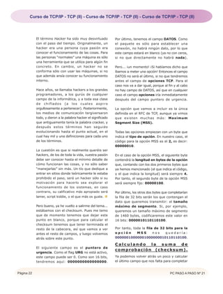 Curso de TCP/IP - TCP (II) - Curso de TCP/IP - TCP (II) - Curso de TCP/IP - TCP (II)




            El término Hacker ha sido muy desvirtuado           Por último, tenemos el campo DATOS. Como
            con el paso del tiempo. Originalmente, un           el paquete es sólo para establecer una
            hacker era una persona cuya pasión era              conexión, no habrá ningún dato, por lo que
            conocer el funcionamiento de las cosas. Para        este campo estará en blanco (ya no con ceros,
            las personas “normales” una máquina es sólo         si no que directamente no habrá nada).
            una herramienta que se utiliza para algún fin
            concreto. En cambio, un hacker no se                Pero... ¡un momento! ¡Si habíamos dicho que
            conforma sólo con usar las máquinas, si no          íbamos a meter una opción! Entonces el campo
            que además ansía conocer su funcionamiento          DATOS no será el último, si no que tendremos
            interno.                                            antes el campo de opciones TCP. Para el
                                                                caso nos va a dar igual, porque al fin y al cabo
            Hace años, se llamaba hackers a los grandes         no hay campo de DATOS, así que en cualquier
            programadores, a los gurús de cualquier             caso el campo opciones iría inmediatamente
            campo de la informática, y a toda esa clase         después del campo puntero de urgencia.
            de chiflados (a los cuales aspiro
            orgullosamente a pertenecer). Posteriormente,       La opción que vamos a incluir es la única
            los medios de comunicación tergiversaron            definida en el RFC de TCP, aunque ya vimos
            todo, y dieron a la palabra hacker el significado   que existen muchas más: Maximum
            que antiguamente tenía la palabra cracker, y        Segment Size (MSS).
            después estos términos han seguido
            evolucionando hasta el punto actual, en el          Todas las opciones empiezan con un byte que
            cual hay mil y una definiciones para cada uno       indica el tipo de opción. En nuestro caso, el
            de los términos.                                    código para la opción MSS es el 2, es decir:
                                                                00000010.
            La cuestión es que si realmente queréis ser
            hackers, de los de toda la vida, vuestra pasión     En el caso de la opción MSS, el siguiente byte
            debe ser conocer hasta el mínimo detalle de         contendrá la longitud en bytes de la opción
            cómo funcionan las cosas, y no sólo saber           que, contando con los dos primeros bytes que
            “manejarlas” sin más. Un tío que dedique a          ya hemos mencionado (el que indica el código,
            entrar en sitios donde teóricamente le estaba       y el que indica la longitud) será siempre 4.
            prohibido el paso, será un hacker sólo si su        Por tanto, el segundo byte de la opción MSS
            motivación para hacerlo sea explorar el             será siempre fijo: 00000100.
            funcionamiento de los sistemas, en caso
            contrario, su calificativo más apropiado será       Por último, los otros dos bytes que completarían
            lamer, script kiddie, o el que más os guste.        la fila de 32 bits serán los que contengan el
                                                                dato que queremos transmitir: el tamaño
            Pero bueno, ya he vuelto a salirme del tema...      máximo de segmento. Si, por ejemplo,
            estábamos con el checksum. Pues me temo             queremos un tamaño máximo de segmento
            que de momento tenemos que dejar este               de 1460 bytes, codificaremos este valor en
            punto en blanco, porque para calcular el            16 bits: 0000010110110100.
            checksum tenemos que tener terminada el
            resto de la cabecera, así que vamos a ver           Por tanto, toda la fila de 32 bits para la
            antes el resto de campos, y luego volvemos          opción       MSS       nos    quedaría:
            atrás sobre este punto.                             00000010000001000000010110110100.

                                                                Calculando la suma de
            El siguiente campo es el puntero de
                                                                comprobación (checksum).
            urgencia. Como el flag URG no está activo,
            este campo puede ser 0. Como son 16 bits,           Ya podemos volver atrás un poco y calcular
            tendremos aquí: 0000000000000000.                   el último campo que nos falta para completar


Página 22                                                                                           PC PASO A PASO Nº 21
 