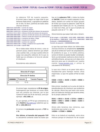 Curso de TCP/IP - TCP (II) - Curso de TCP/IP - TCP (II) - Curso de TCP/IP - TCP (II)




              la cabecera TCP de nuestro paquete.                     hay en la cabecera TCP, y todos los bytes
              El primer paso a seguir es coger todo lo que            de DATOS. Como en nuestro paquete no hay
              tenemos hasta ahora, y agruparlo en palabras            datos, bastará con contar los bytes (grupos
              de 16 bits. Es decir, partimos de todos estos           de 8 bits) que ocupa la cabecera. Cada fila de
              chorizos binarios:                                      la cabecera son 4 bytes (32 / 8 = 4), y tenemos
0000 0101 0100 0001 = puerto de origen                                un total de 6 filas, por lo que el tamaño de
0000 0000 0001 0101 = puerto de destino                               paquete será de 6 * 4 = 24.
0000 0001 0100 0110 = primeros 16 bits del número de secuencia
1110 0111 0111 1010 = últimos 16 bits del número de secuencia
0000 0000 0000 0000 = primeros 16 bits del número de confirmación
                                                                      Ahora tenemos que pasar todo esto a binario:
0000 0000 0000 0000 = últimos 16 bits del número de confirmación
                                                                    IP de origen = 1100 0000 . 1010 1000 . 0000 0001 . 0000 0001
0110 0000 0000 0010 = comienzo de datos, y flags
                                                                    IP de destino = 1000 0010 . 1100 1110 . 0000 0001 . 0000 0101
0010 0000 0000 0000 = tamaño de la ventana
                                                                    Protocolo = 0000000000000110
0000 0000 0000 0000 = puntero de urgencia
                                                                    Tamaño de paquete = 0000000000011000
0000 0010 0000 0100 = código y longitud de la opción MSS
0000 0101 1011 0100 = opción MSS
                                                                      Lo que hay que hacer ahora con todos estos
              Por si todas estas ristras de ceros y unos os           chorizos binarios es simplemente sumarlos
              parecen pocas, todavía tenemos que añadir               (de ahí el nombre de “suma” de comprobación).
              unas cuantas más, y es aquí cuando entra en             El problema es que, si no tenéis práctica,
              juego esa pequeña cabecera de la que os                 sumar en binario os puede resultar complicado.
              hablé que se utilizaba a la hora de calcular            Sería ya demasiado explicaros ahora toda la
              el checksum.                                            aritmética binaria, así que eso os lo dejo como
                                                                      ejercicio para que lo estudiéis por vuestra
              Recordemos esta cabecera:                               cuenta (www.google.com o utiliza la
                                                                      calculadora de Windows).

                                                                      Lo que voy a hacer yo es pasar todo esto a
                                                                      hexadecimal para manejar menos cifras
                                                                      engorrosas. Lo que me queda al final es todo
                                                                      esto:

                                                                      C0A8 + 0101 + 82CE + 0105 + 0006 +
                                                                      0018 = 1459A

                                                                      Este primer resultado es la suma de toda la
              En primer lugar, necesitamos la IP de origen.           pseudocabecera de checksum que acabamos
              Supongamos que tenemos un router ADSL                   de calcular. Ahora hay que hacer otra suma,
              que nos conecta con Internet, por lo que                pero con todos los chorizos que sacamos antes,
              nuestra IP será una IP de red local, como por           de la propia cabecera TCP:
              ejemplo: 192.168.1.1.
                                                                      0541 + 0015 + 0146 + E77A + 0000 +
              Si, por ejemplo, el FTP al que conectamos es            0000 + 6002 + 2000 + 0000 + 0204 +
              el de Rediris (ftp.rediris.es) sabemos que su           05B4 = 175D0.
              IP es 130.206.1.5.
                                                                      Ahora sólo tenemos dos números, que
              El número de protocolo asignado a TCP es                tendremos que sumar a su vez:
              el 6.                                                   1459A + 175D0 = 2BB6A

              Por último, el tamaño del paquete TCP                   Este no es todavía el resultado, entre otros
              lo calculamos contando todos los bytes que              motivos porque el checksum ha de ocupar


 PC PASO A PASO Nº 21                                                                                                   Página 23
 