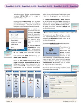 Seguridad - IDS (III) - Seguridad - IDS (III) - Seguridad - IDS (III) - Seguridad - IDS (III) - Seguridad




                       También recuerda cambiar el contenido de la    Basta con ir pinchando en cada una de ellas
                       variable HOME_NET por el rango de              y se irán desplegando sus contenidos.
                       red/subrerd que usas.
                                                                      En la zona superior de IDS Center Tenemos
                       Ahora Instalemos IDS Center para Windows,      las herramientas para iniciar snort (o detenerlo
                       la instalación.... mejor ni la comento, las    cuando está en marcha), el visor de alertas,
                       pautas de siempre... ejecutar el setup del     Resetear las alarmas, test de configuración,        Pantalla 39.Detalle de
                       programa y Siguiente-siguiente-siguiente...    recargar el sistema y Aplicar (Apply) los             la zona superior.
                                                                      cambios efectuados.                                       IDSCenter
                                              En el escritorio
                                              aparecerá un acceso
                                              directo a IDScenter
                                              y cuando lo ejecutes
                                                                      Empezaremos por General que además
                                              aparecerá otro icono
                                                                      será la primera pantalla que apareció cuando
                                              más en la bandeja
                                                                      pulsamos en settings desde el icono de la
                                              del sistema (ese
                                                                      bandeja del sistema.
                                              negro con la banda
                                              roja)
                                                                      Disponemos de 4 opciones dentro del mismo.
                                          Al pulsar el botón
                                          derecho del ratón                                          Para indicar el la
                                          sobre es icono, verás                                      r u t a       a l
                                          el menú contextual                                         ejecutable de
     Pantalla          de IDS Center como muestra la pantalla.                                       snort, si ha de
37.Configuración de                                                                                  correr como
    IDSCenter          Para configurar IDS Center hay que                                            servicio o en
                       seleccionar Settings...                        modo consola, la prioridad del proceso (Normal,
                                                                      alta o tiempo real) Si deseamos iniciar snort
                       El uso de IDS Center es muy simple, en la      junto con Windows al inicio, el camino hacia
                       zona izquierda tenemos una serie de            el archivo alert.ids, formatos para los visores
                       fichas que incluyen diferentes opciones para   de logs (HTML, XML, Estándar).
Pantalla 38.Opciones   configurar a snort, a continuación te pongo                                                        Pantalla 40. Opción
  disponibles para
                       una pantalla con las opciones disponibles:     Usaremos la misma configuración que se               Configuration de
configurar IDSCenter
                                                                      muestra en esta pantalla:                               IDSCenter




      Página 54                                                                                            PC PASO A PASO Nº 21
 