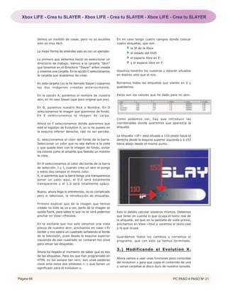 Xbox LIFE - Crea tu SLAYER - Xbox LIFE - Crea tu SLAYER - Xbox LIFE - Crea tu SLAYER



            Vemos un montón de cosas, pero no os asustéis          En mi caso tengo cuatro campos donde colocar
            esto es muy fácil.                                     cuatro etiquetas, que son:
                                                                            la IP de la Xbox
            La mejor forma de entender esto es con un ejemplo:
                                                                            el estado del DVD

            Lo primero que debemos hacer es seleccionar un                  el espacio libre en E:
            directorio de trabajo. Vamos a la carpeta “Skin”                y el espacio libre en F:
            que tenemos en el directorio “Slayer” antes creada
            y creamos una carpeta. En la opción C seleccionamos    Vosotros tendréis los vuestros y estarán situados
            la carpeta que acabamos de crear.                      en distinto sitio que el mío.

            En esta carpeta (yo la he llamado Slayer) copiamos     Borramos todas las etiquetas que vienen en V y
            las dos imágenes creadas anteriormente.                guardamos.

            En la opción A, ponemos el nombre de nuestra           Estos son los valores que he dado para mi skin:
            skin, en mi caso Slayer (que poco original que soy).

            En B, ponemos nuestro Nick o Nombre. En D
            seleccionamos la imagen que queremos de fondo.
            En E seleccionamos la imagen de carga.
                                                                   Como podemos ver, hay que introducir las
            Ahora en F seleccionamos donde queremos que            coordenadas donde queremos que aparezca la
            esté el logotipo de Evolution X, yo lo he puesto en    etiqueta.
            la esquina inferior derecha, casi no ser percibe.
                                                                   La etiqueta <IP> esta situada a 110 pixels hacia la
            G, seleccionamos el color del fondo de la barra.       derecha desde la esquina superior izquierda y a 153
            Seleccionar un color que no sea dañino a la vista      hacia abajo desde el mismo punto.
            y que quede bien con la imagen de fondo, evitar
            los colores como el amarillo que fastidia un montón
            la vista.

            En H seleccionamos el color del borde de la barra
            de selección. I y J, cuando creo un skin le pongo
            a estos dos campos el mismo color.
            K, si queremos que la barra tenga una transparencia
            poner un valor aquí, el 0.0 será totalmente
            transparente y el 1.0 será totalmente opaco.

            Bueno, ahora llega lo entretenido, no es complicado
            pero si laborioso, la introducción de etiquetas.

            Primero explicar que de la imagen que hemos
            creado no todo se va a ver, parte de la imagen se
            queda fuera, para saber lo que no se verá podemos      Esto lo debéis calcular vosotros mismos. Debemos
            pinchar en View->Preview.                              que tener en cuenta lo que ocupa el texto real de
                                                                   la etiqueta, así que en la pantalla de vista previa,
            En la ventana que nos sale veremos una vista           pinchamos en View->text y veremos el texto real
            previa de nuestro skin, pinchamos en view->Tv          y lo que ocupa.
            border y nos saldrá un cuadrado señalando el borde
            de la televisión, pues desde la esquina superior       Guardamos todos los cambios y cerramos el
            izquierda de ese cuadrado se contaran los píxel        programa, que con esto ya hemos terminado.
            para situar las etiquetas.
                                                                   3.) Modificando el Evolution X.
            Ahora ha llegado el momento de saber qué es eso
            de las etiquetas. Para los que han programado en
                                                                   Ahora vamos a usar unas funciones poco conocidas
            HTML no les sonara tan raro; son unas palabras
                                                                   del evolution x para que copie el contenido de una
            clave ente estos dos símbolos < > que tienen un
                                                                   o varias carpetas al disco duro de nuestra consola.
            significado para el evolution x.


Página 64                                                                                                 PC PASO A PASO Nº 21
 