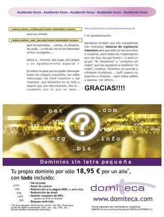 Asaltando foros - Asaltando foros - Asaltando foros - Asaltando foros - Asaltando foros




/admin/admin_smilies.php?mode=delete&id=número           http://www.forohxc.com/bugforos/descarga.zip

           para los smilies
                                                         Y el agradecimiento:
/admin/admin_user_ban.php?mode=delete&id=número
                                                         Agradecer la labor que mis compañeros
           para los baneados.... vamos, un desastre,
                                                         han realizado, labores de vigilancia
           de verás... a más de uno le han fulminado
                                                         intensiva para que esto no nos ocurriera
           el foro completito....
                                                         a nosotros, para todos los moderadores
                                                         que son hoy, los que fueron... y para un
           Ahora sí... termino: dos cosas, otro enlace
                                                         grupo “de oteadores” y “conejillos de
           y un agradecimiento especial
                                                         indias” que nos ayudaron a mantener “el
                                                         orden”, moebius, Yorkshire, mi querido y
           El enlace es para que os podáis descargar
                                                         ultrajado Grullanetx.... buff, espero no
           todos los códigos expuestos, las webs
                                                         dejarme a ninguno... pero todos sabéis
           maliciosas, los html inyection y sql
                                                         a quienes me refiero....
           inyection, que teclearlos es un rollo y

                                                         GRACIAS!!!!
           seguro que nos equivocamos. Eso sí...
           cuidadito con lo que se hace...




 PC PASO A PASO Nº 22                                                                                   Página 23
 