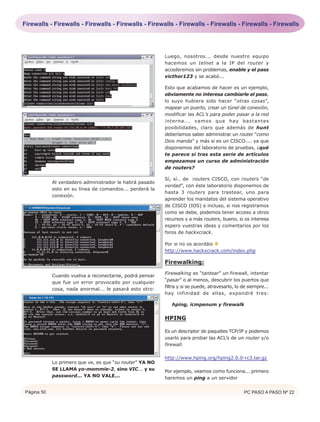 Firewalls - Firewalls - Firewalls - Firewalls - Firewalls - Firewalls - Firewalls - Firewalls - Firewalls




                                                          Luego, nosotros... desde nuestro equipo
                                                          hacemos un telnet a la IP del router y
                                                          accederemos sin problemas, enable y el pass
                                                          victhor123 y se acabó...

                                                          Esto que acabamos de hacer es un ejemplo,
                                                          obviamente no interesa cambiarle el pass,
                                                          lo suyo hubiera sido hacer “otras cosas”,
                                                          mapear un puerto, crear un túnel de conexión,
                                                          modificar las ACL’s para poder pasar a la red
                                                          interna... vamos que hay bastantes
                                                          posibilidades, claro que además de hunt
                                                          deberíamos saber administrar un router “como
                                                          Dios manda” y más si es un CISCO.... ya que
                                                          disponemos del laboratorio de pruebas, ¿qué
                                                          te parece si tras esta serie de artículos
                                                          empezamos un curso de administración
                                                          de routers?

                                                          Sí, sí.. de routers CISCO, con routers “de
            Al verdadero administrador le habrá pasado
                                                          verdad”, con éste laboratorio disponemos de
            esto en su línea de comandos... perderá la
                                                          hasta 3 routers para trastear, uno para
            conexión.
                                                          aprender los mandatos del sistema operativo
                                                          de CISCO (IOS) e incluso, si nos registramos
                                                          como se debe, podemos tener acceso a otros
                                                          recursos y a más routers, bueno, si os interesa
                                                          espero vuestras ideas y comentarios por los
                                                          foros de hackxcrack.

                                                          Por si no os acordáis
                                                          http://www.hackxcrack.com/index.php

                                                          Firewalking:
                                                          Firewalking es “tantear” un firewall, intentar
            Cuando vuelva a reconectarse, podrá pensar
                                                          “pasar” o al menos, descubrir los puertos que
            que fue un error provocado por cualquier
                                                          filtra y si se puede, atravesarlo, lo de siempre...
            cosa, nada anormal... le pasará esto otro:
                                                          hay infinidad de ellas, expondré tres:

                                                             hping, icmpenum y firewalk

                                                          HPING

                                                          Es un descriptor de paquetes TCP/IP y podemos
                                                          usarlo para probar las ACL’s de un router y/o
                                                          firewall.

                                                          http://www.hping.org/hping2.0.0-rc3.tar.gz
            Lo primero que ve, es que “su router” YA NO
            SE LLAMA yo-mommie-2, sino VIC... y su        Por ejemplo, veamos como funciona... primero
            password... YA NO VALE...                     haremos un ping a un servidor


Página 50                                                                                       PC PASO A PASO Nº 22
 