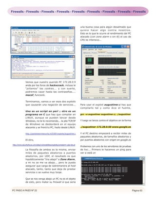 Firewalls - Firewalls - Firewalls - Firewalls - Firewalls - Firewalls - Firewalls - Firewalls - Firewalls




                                                                                   una buena cosa para algún desalmado que
                                                                                   q u i e ra h a c e r a l g o c o n t ra n o s o t r o s .
                                                                                   Esto es lo que le ocurre al rendimiento del PC
                                                                                   atacado (con zone alarm o sin él) el uso de
                                                                                   CPU es intensivo...




                 Vemos que nuestro querido PC 172.28.0.9
                 anda por los foros de hackxcrack, incluso le
                 “pillamos” las cookies... y con suerte,
                 podremos cazar hasta las contraseñas....
                 macof, funcionó.

                 Terminamos, vamos a ver esos dos exploits
                 que causarán una negación de servicios...                         Para usar el exploit augustiner.c hay que
                                                                                   compilarlo tal y como dice el fuente,
                 Uno es un script en perl y otro es un
                 programa en C que hay que compilar en                             gcc –o augustiner augustiner.c; ./augustiner
                 LiNUX, aunque se pueden lanzar desde
                 Windows, no te lo recomiendo... la pila TCP/IP                    Y luego se lanza contra el objetivo en la forma
                 de Windows se desbordará en el equipo
                 atacante y se freirá tu PC, hazlo desde LiNUX.                    ./augustiner 172.28.0.50 www.google.es

                 http://packetstormsecurity.nl/0309-exploits/augustiner.c          Y el PC destino empezará a recibir miles de
                                                                                   paquetes aleatorios, de tamaños aleatorios y
                 El otro,                                                          por puertos aleatorios con origen en google.es

 http://www.securityfocus.com/data/vulnerabilities/exploits/zonealarm-udp-dos.pl
                                                                                   Probemos con uno de los servidores de pruebas
                 La filosofía de ambos es la misma, enviar                         de hxc... Primero le hacemos un ping para
                 miles de paquetes aleatorios a puertos                            ver si está on
                 aleatorios, por UDP, el resultado es que
                 hipotéticamente “tira abajo” a Zone Alarm,
                 a mi no se me va abajo... pero te puedo
                 asegurar que carga de sobremanera al host
                 atacado, tanto, tanto que deja de prestar
                 servicios o se vuelve muy torpe.

                 Que se nos venga abajo un PC no es el objeto
                 de esto, pero matar su firewall sí que sería


PC PASO A PASO Nº 22                                                                                                                           Página 63
 