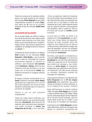 Protocolo ICMP - Protocolo ICMP - Protocolo ICMP - Protocolo ICMP - Protocolo ICMP




            Todos los campos de la cabecera deben           Como ya sabemos, todas las máquinas
            llevar una copia exacta de los campos          de una red están interconectadas, por lo
            del mensaje Echo Request al que están          que teóricamente todos los paquetes que
            respondiendo, excepto el campo Type,           circulan por la red llegan a todas las
            que debe ser 0, que es el número               máquinas de la red. Cada máquina tendrá
            asignado al tipo de mensaje ICMP Echo          que ser capaz de discernir qué paquetes
            Reply.                                         van dirigidos a ella y cuales no. Este es
                                                           el motivo por el que un sniffer puede
            La invasión de los pitufos                     funcionar.

            No se puede hablar de ICMP sin hablar          Lo que hace el sniffer es poner a la
            de una de las técnicas más clásicas para       máquina en modo promiscuo, es decir,
            explotar este protocolo con fines poco         hacer que recoja todos los paquetes,
            éticos, que es la conocida como “el pitufo”.   aunque no sean dirigidos para esa
            Jejeje, bueno, ésta sería la traducción al     máquina. Una máquina que no esté en
            castellano. En realidad el término “técnico”   modo promiscuo sólo debería recoger dos
            es smurf.                                      tipos de paquetes: los que van dirigidos
                                                           a su dirección IP, y los que van dirigidos
            La técnica de smurf consiste en un ataque      a la dirección broadcast.
            DoS basado en los mensajes Echo
                                                           Por tanto, ¿qué pasaría si enviásemos un
            Request y Echo Reply, y que se puede
                                                           mensaje Echo Request a la dirección
            llevar a cabo sin necesidad de ninguna         broadcast de una red? Pues teóricamente
            herramienta especial, ni siquiera un           todas las máquinas de la red tendrían
            software para manipular raw sockets            que recibir ese mensaje y, por tanto,
            (como Nemesis o Hping, sobre los que           enviar un Echo Reply en respuesta.
            hablaré al final del artículo), si no que      Imaginemos que estamos en una red con
            basta con la herramienta PING que              mil máquinas. Con sólo enviar nosotros
            podemos encontrar en cualquier sistema         un mensaje, habremos recibido mil
            operativo.                                     mensajes en respuesta...

            El ataque consiste exactamente en un           ¿Qué pasaría entonces si enviásemos ese
            flood mediante mensajes Echo Reply             Echo Request con la IP de origen
            generados por máquinas que no son la           spoofeada para aparentar que quien
            del propio atacante, por lo que se hace        manda el mensaje no somos nosotros, si
            bastante complicado para la víctima el         no la máquina de nuestra víctima?
            encontrar al culpable.                         Pues, teóricamente, la víctima recibiría
                                                           1000 mensajes Echo Reply que no tiene
            Va m o s a v e r    en    qué    consiste
                                                           ni idea de dónde narices han salido. Sabrá
            exactamente:
                                                           que las respuestas llegan de las máquinas
            Todas las redes tienen definidas una           de la red que hemos utilizado, pero no
            dirección especial, que es la denominada       podrá saber quién dio la “orden” a esa
            dirección broadcast. Esta dirección IP         red de que le mandase los mensajes.
            especial está reservada para paquetes
                                                           Si lanzamos varios Echo Request a varias
            que estén dirigidos a todas las
                                                           redes diferentes, podremos conseguir que
            máquinas de la red, y no a una sola.
                                                           llegue un auténtico bombardeo de

Página 28                                                                                  PC PASO A PASO Nº 23
 