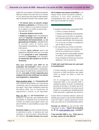 Página 18 PC PASO A PASO Nº 26
donde hay que repasar el formato de paquete
DNS que explicó muy bien PyC en la revista
nº 14), para lo que nos ocupa en éste artículo,
sólo es necesario recordar unas cuantas cosas:
El cliente abre un puerto origen
dinámico y aleatorio, en Windows entre
el 1024 y 5000 si no se indicó lo contrario
en el registro o en LiNUX un puerto alto...
más allá del 32768.
El puerto destino será el 53.
Existe un campo dentro del datagrama
DNS/UDP llamado Transaction ID, o
identificador de transacciones, que es
generado por el cliente y utilizarán tanto
el servidor como él mismo para
interrogarse mutuamente y “pasarse” la
información.
Existen otros valores dentro del
datagrama DNS/UDP como son si se trata
de una pregunta o una respuesta,
respuesta de autoridad, y por supuesto,
la resolución del nombre en su IP o
viceversa.
Hay que recordar que UDP es un
protocolo “sin conexión”, ambos suponen
que el otro oirá sus peticiones o respuestas,
pero ninguno de ellos tienen constancia firme
de ello, uno pide, el otro responde pero
ninguno de los dos confirman se oyeron
sus preguntas y respuestas.
Hace muchos años, los Transaction-ID
eran números secuenciales, con incrementos
constantes, esto era así porque nadie pensó
que algún “chico malo” embestiría contra los
Servidores DNS, era un mecanismo de
seguimiento y control, no de seguridad.
Hoy en día los Id-Transaction son
aleatorios, no del todo, pero bastante difícil
de predecir, no obstante al ser un número de
2 bytes, los valores que pueden tomar van
del 0 al 65535, lo cual simplifica un poco más
el asunto.
El puerto origen que abre el cliente tampoco
lo sabremos a priori, ni tampoco por cual
empiezan o como los abren, dispondremos
de “indicios”, de todas formas, no va por
ahí el ataque que quiero escenificar, si el
ataque fuese contra servidores públicos...
entonces sí que sería necesario, si
consiguiésemos eso, casi, casi, me atrevo a
decir que el servidor es nuestro.
Por el momento sabemos
Cuando el cliente hace una petición DNS:
Abre un puerto dinámico.
Genera un identificador de transacción.
Espera que el servidor le responda
por el puerto dinámico que abrió y con
el mismo identificador de transacción,
Si no es así, el cliente no aceptará lo
que le diga el servidor.
Las respuestas que ofrece el servidor:
Incluirán una serie de nombres y/o
IP’s de la consulta que le hicieron.
En caso de que no haya podido resolver
el nombre, una respuesta negativa.
Las entregará al Cliente por el puerto
dinámico y con el mismo ID.
Y todo esto ¿qué tiene que ver, para qué
lo necesitamos?
1º) Para entender un poquito más como
funciona un DNS tendremos que saber
cómo se pasan los datos a nivel de
protocolo.
2º) Si conseguimos interceptar una
respuesta DNS o una consulta DNS y
cambiar los datos “al vuelo”, le estaremos
diciendo al servidor o al cliente que la IP
del nombre de dominio X es la que nos de
la gana y no aquella que verdaderamente
tiene asociada y registrada ese dominio.
Si esto último lo hacemos efectivo, todos los
clientes que acudan a ese servidor obtendrán
unas IP’s falsas y podría agravarse mucho
más, pero esto ya es suficientemente grave.
Cuando un cliente de ese servidor DNS
“engañado” le pida... “Oye!!! Tú no tendrás
la IP de www.google.com, verdad?”
Y ese servidor DNS le diga, “Claro que sí,
es esta, anota: 62.193.200.34”
Atacando a la cache de DNS - Atacando a la cache de DNS - Atacando a la cache de DNS
 
