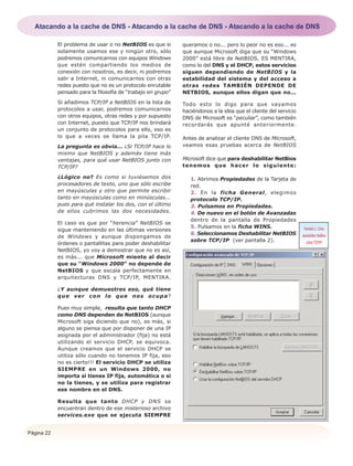 Página 22
El problema de usar o no NetBIOS es que si
solamente usamos ese y ningún otro, sólo
podremos comunicarnos con equipos Windows
que estén compartiendo los medios de
conexión con nosotros, es decir, ni podremos
salir a Internet, ni comunicarnos con otras
redes puesto que no es un protocolo enrutable
pensado para la filosofía de “trabajo en grupo”
Si añadimos TCP/IP a NetBIOS en la lista de
protocolos a usar, podremos comunicarnos
con otros equipos, otras redes y por supuesto
con Internet, puesto que TCP/IP nos brindará
un conjunto de protocolos para ello, eso es
lo que a veces se llama la pila TCP/IP.
La pregunta es obvia... ¿Si TCP/IP hace lo
mismo que NetBIOS y además tiene más
ventajas, para qué usar NetBIOS junto con
TCP/IP?
¿Lógico no? Es como si tuviésemos dos
procesadores de texto, uno que sólo escribe
en mayúsculas y otro que permite escribir
tanto en mayúsculas como en minúsculas...
pues para qué instalar los dos, con el último
de ellos cubrimos las dos necesidades.
El caso es que por “herencia” NetBIOS se
sigue manteniendo en las últimas versiones
de Windows y aunque dispongamos de
órdenes o pantallitas para poder deshabilitar
NetBIOS, yo voy a demostrar que no es así,
es más... que Microsoft miente al decir
que su “Windows 2000” no depende de
NetBIOS y que escala perfectamente en
arquitecturas DNS y TCP/IP, MENTIRA.
¿Y aunque demuestres eso, qué tiene
que ver con lo que nos ocupa?
Pues muy simple, resulta que tanto DHCP
como DNS dependen de NetBIOS (aunque
Microsoft siga diciendo que no), es más, si
alguno se piensa que por disponer de una IP
asignada por el administrador (fija) no está
utilizando el servicio DHCP, se equivoca.
Aunque creamos que el servicio DHCP se
utiliza sólo cuando no tenemos IP fija, eso
no es cierto!!! El servicio DHCP se utiliza
SIEMPRE en un Windows 2000, no
importa si tienes IP fija, automática o si
no la tienes, y se utiliza para registrar
ese nombre en el DNS.
Resulta que tanto DHCP y DNS se
encuentran dentro de ese misterioso archivo
services.exe que se ejecuta SIEMPRE
queramos o no... pero lo peor no es eso... es
que aunque Microsoft diga que su “Windows
2000” está libre de NetBIOS, ES MENTIRA,
como lo del DNS y el DHCP, estos servicios
siguen dependiendo de NetBIOS y la
estabilidad del sistema y del acceso a
otras redes TAMBIÉN DEPENDE DE
NETBIOS, aunque ellos digan que no...
Todo esto lo digo para que vayamos
haciéndonos a la idea que el cliente del servicio
DNS de Microsoft es “peculiar”, como también
recordarás que apunté anteriormente.
Antes de analizar el cliente DNS de Microsoft,
veamos esas pruebas acerca de NetBIOS
Microsoft dice que para deshabilitar NetBios
tenemos que hacer lo siguiente:
1. Abrimos Propiedades de la Tarjeta de
red.
2. En la ficha General, elegimos
protocolo TCP/IP.
3. Pulsamos en Propiedades.
4. De nuevo en el botón de Avanzadas
dentro de la pantalla de Propiedades
5. Pulsamos en la ficha WINS.
6. Seleccionamos Deshabilitar NetBIOS
sobre TCP/IP (ver pantalla 2).
Pantalla 2. Cómo
deshabilitar NetBios
sobre TCP/IP
Atacando a la cache de DNS - Atacando a la cache de DNS - Atacando a la cache de DNS
 