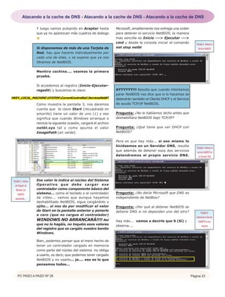 PC PASO A PASO Nº 26 Página 23
Y luego vamos pulsando en Aceptar hasta
que ya no aparezcan más cuadros de dialogo
Si disponemos de más de una Tarjeta de
Red, hay que hacerlo individualmente por
cada una de ellas, y se supone que ya nos
libramos de NetBIOS.
Mentira cochina.... veamos la primera
prueba.
Si accedemos al registro (Inicio-Ejecutar-
regedit) y buscamos la clave:
Como muestra la pantalla 3, nos daremos
cuenta que la clave Start (recuadrada en
amarillo) tiene un valor de uno (1) y eso
significa que cuando Windows arranque o
reinicie la siguiente ocasión, cargará el archivo
netbt.sys tal y como apunta el valor
ImagePath (en verde).
Ese valor le indica al núcleo del Sistema
Operativo que debe cargar ese
controlador como componente básico del
sistema... como el teclado o el controlador
de vídeo... vamos que aunque hayamos
deshabilitado NetBIOS, sigue cargándolo y
ojito... si nos da por modificar el valor
de Start en la pantalla anterior y ponerlo
a cero (que no cargue el controlador)
WINDOWS NO ARRANCARÁ!!!! Así
que no lo hagáis, no toquéis esos valores
del registro que os cargáis vuestro bonito
Windows.
Bien, podemos pensar que el mero hecho de
tener un controlador cargado en memoria
como parte del núcleo del sistema no obliga
a usarlo, es decir, que podemos tener cargado
NetBIOS y no usarlo... ja.... eso es lo que
pensamos todos...
Microsoft, amablemente nos entrega una orden
para detener el servicio NetBIOS, la manera
mas sencilla es Inicio ---> Ejecutar --->
cmd y desde la consola iniciar el comando
net stop netbt
AYYYYYY!!! Resulta que cuando intentamos
parar NetBIOS nos dice que si lo hacemos se
detendrán también el Cliente DHCP y el Servicio
de ayuda TCP/IP NetBIOS.
Pregunta: ¿No le habíamos dicho antes que
deshabilitara NetBIOS bajo TCP/IP?
Pregunta: ¿Qué tiene que ver DHCP con
NetBIOS?
Pero es que hay más... si eso mismo lo
hiciésemos en un Servidor DNS, resulta
que además de detener esos dos servicios
detendremos el propio servicio DNS.
Pregunta: ¿No decía Microsoft que DNS es
independiente de NetBios?
Pregunta: ¿Por qué al detener NetBIOS se
detiene DNS si no dependen uno del otro?
Hay más... vamos a decirle que S (Sí) y
observa....
HKEY_LOCAL_MACHINESYSTEMCurrentControlSetServicesNetBT
Pantalla 3.- Valores
del Registro de
Windows con
NetBIOS
desactivado....
Pantalla4.-Detenerel
Servicio NetBIOS
Pantalla5.Detenerel
servicio NetBIOS en
un Servidor DNS.
Pantalla 6.
DeteniendoelServicio
NetBIOS en una
máquina
Atacando a la cache de DNS - Atacando a la cache de DNS - Atacando a la cache de DNS
 
