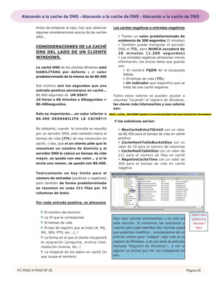 PC PASO A PASO Nº 26 Página 29
Antes de empezar al tajo, hay que observar
algunas consideraciones acerca de las caches
DNS...
CONSIDERACIONES DE LA CACHÉ
DNS DEL LADO DE UN CLIENTE
WINDOWS.
La caché DNS de los clientes Windows está
HABILITADA por defecto y el valor
predeterminado de la misma es de 86.400
Ese número son los segundos que una
entrada positiva permanece en caché...
86.400 segundos es UN DÍA!!!
24 horas x 60 minutos x 60segundos =
86.400segundos.
Esto es importante... un valor inferior a
86.400 DESHABILITA LA CACHÉ!!!!
No obstante, cuando la consulta es resuelta
por un servidor DNS, éste también indica el
tiempo de vida (TTL) de esa resolución en
caché, o sea, que si un cliente pide que le
resuelvan un nombre de dominio y el
servidor DNS le coloca un tiempo de vida
mayor, se queda con ese valor... y si le
envía uno menor, se queda con 86.400.
Teóricamente no hay límite para el
número de entradas (positivas y negativas)
pero también de forma predeterminada
se resumen en unas 211 filas por 10
columnas de texto.
Por cada entrada positiva, se almacena
El nombre del dominio
La IP que le corresponde
El tiempo de vida
El tipo de registro que se trata (A, NS,
MX, SRV, PTR, etc...), l
La forma en el que el cliente recuperará
la asignación (pregunta, archivo host,
resolución inversa, etc..)
La longitud de los datos en caché (lo
que ocupa el nombre)
Las caches negativas o entradas negativas
Tienen un valor predeterminado de
existencia de 300 segundos (5 minutos)
También puede manipular el servidor
DNS el TTL, pero NUNCA excederá de
20 minutos (1.200 segundos)
Las entradas negativas almacenan menos
información, los únicos datos que guarda
son:
El nombre FQDN de la búsqueda
fallida.
El tiempo de vida (TTL)
Un indicador que especifica que se
trata de una caché negativa.
Todos estos valores se pueden ajustar a
voluntad “tocando” el registro de Windows,
las claves más interesantes y sus valores
son:
Y las subclaves serían:
MaxCacheEntryTtlLimit con un valor
de 86.400 para el tiempo de vida en caché
positiva
CacheHashTableBucketSize con un
valor de 10 para el número de columnas
CacheHashTableSize con un valor de
211 para el número de filas en caché
NegativeCacheTime con un valor de
300 para el tiempo de vide en caché
negativa
Hay mas valores interesantes y no sólo en
esta sección. Si visitamos las subclaves y
valores para cada interface hay muchas cosas
que podemos modificar… precisaríamos de un
artículo entero para “indagar” algo más en el
registro de Windows, o de una serie de artículos
llamada “Registro de Windows”… a ver si
alguien se anima que me veo trabajando en
ello.
HKEY_LOCAL_MACHINESystemCurrentControlSetServicesDnsCacheParameters
Pantalla 14. Valores
significativos de las
caches desde el
Registro.
Atacando a la cache de DNS - Atacando a la cache de DNS - Atacando a la cache de DNS
 