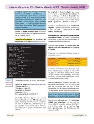 Página 30 PC PASO A PASO Nº 26
Desde el registro de Windows podemos
cambiar muchos aspectos de su
comportamiento, desde hacerlo inservible
hasta convertirlo en un espía invisible pasando
por cambios de apariencia o modificarlo para
que sea el troyano que más líneas de código
utilizó jamás.... o para que nos envíe lo que
queramos a una máquina remota, vamos que
hay tela marinera...
Desde la línea de comandos podemos
realizar también algunas operaciones con la
caché DNS del cliente,
Ipconfig/displaydns que mostrará el
contenido de la caché en ese momento:
Tomemos la primera de la lista por ejemplo:
Nombre del registro: su FQDN www.google.akadns.net
Tipo de registro: 1
Tiempo de vida: 50
Longitud de datos: 4
Sección: Answer
Un registro Host: 66.102.11.99
El FQDN está claro. Igual ocurre con el
tiempo de vida que son 50 segundos pero
como el valor predeterminado de existencia
en caché es de 86.400, serán estos y no los
50 segundos lo que “sobreviva” la entrada,
recuerda que se queda con el valor más
grande.
La longitud de 4 son los bytes que ocupa
en memoria. La sección es el modo en el
que el cliente resolvió la dirección IP,
como pone Answer quiere decir que fue
mediante una consulta a un servidor DNS y
la IP... pues eso... lo que se buscaba...
Lo que no queda tan claro es lo del Tipo de
registro. Dijimos que podrían ser (entre otros)
A, MX, PTR, SRV.... y en lugar de eso, nos
coloca un uno (1)
Esto es porque los clientes DNS Windows
utilizan otra forma de llamar a los registros
de recursos, bueno utilizan la misma pero lo
representan de modo diferente.
Cuando veas un uno (1) como tipo de
registro, se corresponde con un registro
A (host)
Hacemos una tabla sencillita para que lo
entiendas mejor...
Así podrás interpretarlo mejor. Si te fijas unas
líneas más debajo del ejemplo de la pantalla
15, para la entrada de dns1.sdv.fr le coloca
un tipo número 4 (servidor DNS), la consulta
es inversa (in-addr.arpa) y en sección coloca
Authority en lugar de Answer.
Las entradas como Authority son para los
servidores de nombres (DNS SERVERS) que
son autoritativos para la zona a que
representan, un servidor autoritativo es como
“el que manda” en ese espacio de direcciones.
Mejor lo digo una vez más, revisa de nuevo
el artículo 14 de la serie RAW, protocolo DNS
Cuando veas entradas con TTL (tiempo de
vida) muy grandes, por ejemplo de
31.536.000 ó parecido, esto es UN AÑO!!,
n o r m a l m e n t e s o n e n t r a d a s
correspondientes a las definiciones del
archivo hosts.
Pantalla 15.-
Resultadodelaorden
ipconfig/displydns
Atacando a la cache de DNS - Atacando a la cache de DNS - Atacando a la cache de DNS
 