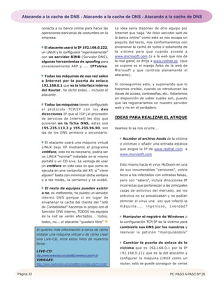 Página 32 PC PASO A PASO Nº 26
conecta a su banco online para hacer las
operaciones bancarias de costumbre en la
empresa.
El atacante usará la IP 192.168.0.222,
un LiNUX y lo configurará “ingeniosamente”
con un servidor BIND (Servidor DNS),
algunas herramientas de spoofing para
envenenamiento ARP y .... IPTables.
Todas las máquinas de esa red salen
a Internet por la puerta de enlace
192.168.0.1 que es la interface interna
del Router, he dicho todas... incluido el
atacante.
Todas las máquinas tienen configurado
el protocolo TCP/IP con las dos
direcciones IP que el ISP (el proveedor
de servicios de Internet) les dijo que
pusieran en la ficha DNS, estas son
195.235.113.3 y 195.235.96.90, son
las de los DNS primario y secundario.
El atacante usará una máquina virtual
LiNUX bajo XP mediante el programa
vmWare, esto no es necesario, podría ser
un LiNUX “normal” instalado en el mismo
portátil o un CD-Live. La ventaja de usar
un vmWare en este caso es que como se
ejecuta en una ventanita del XP, si “viene
alguien” basta con minimizar dicha ventana
o a las malas, la cerramos y se acabó.
El resto de equipos pueden existir
o no, es indiferente, he puesto un servidor
interno DNS porque si en lugar de
envenenar la caché del cliente del “Jefe
de Contabilidad” hacemos lo propio con el
Servidor DNS interno, TODOS los equipos
de la red se verán afectados... todos,
todos, no... el atacante “quedará libre”
Si quieres más información a cerca de cómo
instalar una máquina virtual o de cómo crear
una Live-CD, mira estos hilos de nuestros
foros:
LIVE-CD:
http://www.hackxcrack.com/phpBB2/viewforum.php?f=30
VMWARE:
http://www.hackxcrack.com/phpBB2/viewtopic.php?t=14307
La idea sería disponer de otro equipo por
Internet que haga “de falso servidor web de
la banca online” como esto se nos escapa un
poquito del texto, nos conformaremos con
envenenar la caché de todos o solamente de
la víctima para que cuando acceda a
www.microsoft.com (o a la web que nos de
la real gana) se dirija a www.redhat.es (que
se supone es el espejo falso de la web de
Microsoft y que controla plenamente el
atacante).
Si conseguimos esto, y suponiendo que lo
hacemos creíble, cuando se introduzcan las
claves de acceso, contraseñas, etc.. Estaríamos
en disposición de saber cuales son, puesto
que las registraríamos en nuestro servidor
web y no en el verdadero.
IDEAS PARA REALIZAR EL ATAQUE
Veamos lo se nos ocurre....
Acceder al archivo hosts de la víctima
o víctimas y añadir una entrada estática
que asigne la IP de www.redhat.com a
www.microsoft.com
Esto mismo hacía el virus MyDoom en una
de sus innumerables “versiones”, volvía
locos a los infectados con entradas falsas,
pero con “salero”, incluía direcciones IP
incorrectas que pertenecían a las principales
casas de antivirus del mercado, así los
antivirus no se actualizaban y no podían
eliminar el virus una vez que infectó la
máquina.... ingenioso, ¿verdad?
Manipular el registro de Windows o
la configuración TCP/IP de la víctima para
cambiarle sus DNS por los nuestros y
reenviar la petición “manipulándola”
Cambiar la puerta de enlace de la
víctima que es 192.168.0.1 por la IP
192.168.0.222 que es la del atacante y
configurar la máquina LiNUX como un
router, esto se puede conseguir de varias
Atacando a la cache de DNS - Atacando a la cache de DNS - Atacando a la cache de DNS
 