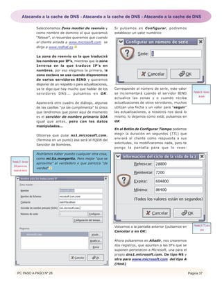 PC PASO A PASO Nº 26 Página 37
Seleccionamos Zona master de reenvío y
como nombre de dominio el que queramos
“falsear”, si recuerdas queremos que cuando
el cliente acceda a www.microsoft.com se
dirija a www.redhat.es
La zona de reenvío es la que traducirá
los nombres por IP’s, mientras que la zona
Inversa en la que traduce IP’s en
nombres, por eso elegimos la primera, la
zona esclava se usa cuando disponemos
de varios servidores BIND y queremos
disponer de un respaldo o para actualizaciones,
ya te digo que hay mucho que hablar de los
servidores DNS... pulsamos en OK.
Aparecerá otro cuadro de diálogo, algunas
de las casillas “ya las cumplimenta” lo único
que tendremos que poner aquí de momento
es el servidor de nombre primario SOA
igual que antes, pero con los datos
manipulados...
Observa que puse ns1.microsoft.com.
(Termina en un punto) ese será el FQDN del
Servidor de Nombres.
Podríamos haber puesto cualquier otra cosa,
como mi.tia.margarita. Pero mejor “que se
aproxime” al verdadero o que parezca “de
verdad”
Si pulsamos en Configurar, podremos
establecer un valor numérico
Corresponde al número de serie, este valor
se incrementará cuando el servidor BIND
actualice las zonas y o cuando reciba
actualizaciones de otros servidores, muchos
utilizan una fecha y un valor para “seguir”
las actualizaciones, a nosotros nos dará lo
mismo, lo dejamos como está, pulsamos en
OK
En el Botón de Configurar Tiempo podemos
elegir la duración en segundos (TTL) que
enviará al cliente como respuesta a sus
solicitudes, no modificaremos nada, pero te
pongo la pantalla para que lo veas:
Volvamos a la pantalla anterior (pulsamos en
Cancelar o en OK)
Ahora pulsaremos en Añadir, nos crearemos
dos registros, que apunten a las IP’s que se
suponen pertenecen a Microsoft, una para el
propio dns1.microsoft.com. De tipo NS y
otra para www.microsoft.com del tipo A
(Host)
Pantalla27.-Servidor
SOApara la zona
master de reenvío
Pantalla 28.- Número
de serie
Pantalla29-TTLdela
zona
Atacando a la cache de DNS - Atacando a la cache de DNS - Atacando a la cache de DNS
 