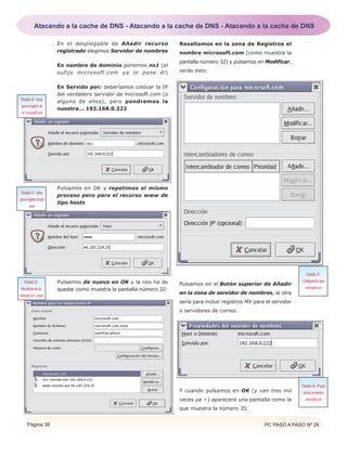 Página 38 PC PASO A PASO Nº 26
En el desplegable de Añadir recurso
registrado elegimos Servidor de nombres
En nombre de dominio ponemos ns1 (el
sufijo microsoft.com ya lo pone él)
En Servido por: deberíamos colocar la IP
del verdadero servidor de microsoft.com (o
alguno de ellos), pero pondremos la
nuestra... 192.168.0.222
Pulsamos en OK y repetimos el mismo
proceso pero para el recurso www de
tipo hosts
Pulsamos de nuevo en OK y la nos ha de
quedar como muestra la pantalla número 32:
Resaltamos en la zona de Registros el
nombre microsoft.com (como muestra la
pantalla número 32) y pulsamos en Modificar,
verás esto:
Pulsamos en el Botón superior de Añadir
en la zona de servidor de nombres, la otra
sería para incluir registros MX para el servidor
o servidores de correo.
Y cuando pulsamos en OK (y van tres mil
veces ya ) aparecerá una pantalla como la
que muestra la número 35:
Pantalla 30.- Datos
para el registro de
ns1.microsoft.com
Pantalla 31.- datos
paraelregistrodetipo
www
Pantalla 32.-
Resultados de las
entradas ns1 y www
Pantalla 33.-
Configuración para
microsoft.com
Pantalla 34.- IPpara
buscar el dominio
microsoft.com
Atacando a la cache de DNS - Atacando a la cache de DNS - Atacando a la cache de DNS
 