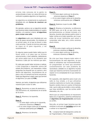 Página 46 PC PASO A PASO Nº 26
errores más comunes de la gente no
acostumbrada a tratar con estos términos es
confundir la palabra algoritmo con logaritmo).
Un algoritmo es simplemente la explicación
detallada de una forma de resolver un
problema.
Por ejemplo, vamos a ver un algoritmo sencillo
que tenemos todos implementados en nuestro
cerebro, y lo usamos a diario: el algoritmo
para cruzar una calle.
Un algoritmo suele venir detallado por una
serie de pasos secuenciales. Se empieza en
un primer paso, en el que se llevan a cabo
unas acciones. Cuando se termina este paso
se sigue en el paso siguiente, y así
sucesivamente.
En algunos pasos puede haber saltos que te
lleven atrás a un paso que ya hicimos
anteriormente, o bien adelante, saltándonos
así varios pasos que no es necesario que
llevemos a cabo por los motivos que sean.
En cada paso puede haber acciones a realizar,
o bien preguntas a responder acerca del
estado del problema. Las respuestas a estas
preguntas nos llevarán por un camino u otro
dentro del algoritmo, moviéndonos de un
paso a otro no siempre de forma secuencial,
hasta que lleguemos a algún paso que termine
el algoritmo (un paso de FIN).
Veamos, por tanto, el algoritmo que utilizamos
nosotros para cruzar la calle:
Paso 1: Buscamos un paso de peatones y
nos acercamos a él, situándonos en el borde
de la acera.
Paso 2: Miramos a la izquierda.
Paso 3:
--> Si viene algún coche por la izquierda,
entonces volvemos al Paso 2.
-->Si no viene ningún coche por la izquierda,
entonces continuamos por el Paso 4.
Paso 4: Miramos a la derecha.
Paso 5 –
--> Si viene algún coche por la derecha,
entonces pasamos al Paso 7.
--> Si no viene ningún coche por la derecha,
entonces continuamos por el Paso 6.
Paso 6: Podemos cruzar la calle. FIN.
Paso 7: Miramos a la derecha. La diferencia
de este paso con el 4, es que como aquí
permaneceremos un tiempo mirando a la
derecha, durante este tiempo podría volver a
haber coches en el lado izquierdo, por lo que
antes de cruzar tendremos que volver a
comprobar este lado, tal y como veremos
ahora mismo.
Paso 8:
--> Si no viene ningún coche por la derecha,
entonces volvemos al Paso 2.
--> Si viene algún coche por la derecha,
entonces volvemos al Paso 7.
No creo que haya ninguna duda sobre el
funcionamiento de este algoritmo, ya que
todos lo utilizamos casi inconscientemente.
Un programador se tiene que encontrar
constantemente con este problema de
racionalizar y detallar en un algoritmo muchas
cosas que hacemos de forma inconsciente sin
reparar en la complejidad de lo que estamos
haciendo.
Por supuesto, este algoritmo para cruzar una
calle es muy simple, y el que utilizamos
nosotros realmente es mucho más complejo.
Nuestro cerebro tiene en cuenta mil factores
más: que la calle sea de doble o único sentido,
que haya semáforos, que los coches estén
atascados, etc, etc.
Ahora que ya comprendemos el mecanismo
básico de un algoritmo, podemos enfrentarnos
al algoritmo de fragmentación planteado
en el RFC.
Para ello, en primer lugar tenemos que dar
nombres a una serie de variables que se van
a utilizar en el algoritmo.
TL – Longitud total del datagrama (antes de
ser fragmentado). [Total Length]
Curso de TCP - Fragmentación De Los DATAGRAMAS
 