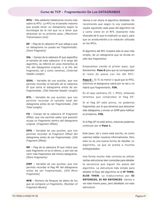 PC PASO A PASO Nº 26 Página 47
MTU – Más adelante hablaremos mucho más
sobre la MTU. La MTU es el tamaño máximo
que puede tener un datagrama según la
tecnología de la red que va a tener que
atravesar en su próximo paso. [Maximum
Transmission Unit]
DF – Flag de la cabecera IP que obliga a que
un datagrama no pueda ser fragmentado.
[Dont Fragment]
IHL – Campo de la cabecera IP que especifica
el tamaño de esta cabecera. A lo largo del
algoritmo, se referirá en unos momentos al
IHL del datagrama original, o al IHL del
fragmento, tal y como veremos. [Internet
Header Length]
OIHL – Variable de uso auxiliar, que nos
permite recordar el tamaño de la cabecera
IP que tenía el datagrama antes de ser
fragmentado. [Old Internet Header Length]
OTL – Variable de uso auxiliar, que nos
permite recordar el tamaño total del
datagrama antes de ser fragmentado. [Old
Total Length]
FO – Campo de la cabecera IP Fragment
Offset, que nos permite saber qué posición
ocupa un fragmento dentro del datagrama
original. [Fragment Offset]
OFO – Variable de uso auxiliar, que nos
permite recordar el Fragment Offset del
datagrama antes de ser fragmentado. [Old
Fragment Offset]
MF – Flag de la cabecera IP que indica que
este fragmento no es el último, y aún han de
venir más fragmentos del mismo datagrama.
[More Fragments]
OMF – Variable de uso auxiliar, que nos
permite recordar el flag MF del datagrama
antes de ser fragmentado. [Old More
Fragments]
NFB – Número de bloques de datos de los
que se compone un fragmento. [Number of
Fragment Blocks]
Vamos a ver ahora el algoritmo detallado. Os
recomiendo que según lo voy explicando
vayáis siguiendo cada paso del algoritmo tal
y como viene en el RFC (bastante más
ofuscado de lo que lo explicaré yo aquí), para
que os acostumbréis a la notación utilizada
en los RFCs.
El algoritmo del RFC muestra sólo el caso más
simple, de un datagrama que se divida en
sólo dos fragmentos.
Empecemos viendo el primer paso, que
llamaremos Paso 0 para que se correspondan
el resto de pasos con los del RFC:
Paso 0 – Si TL es menor o igual que la MTU,
entonces el datagrama cabrá por la red y no
habrá que fragmentarlo. FIN.
En el caso contrario (TL > MTU), entonces
tenemos que comprobar el flag DF.
Si el flag DF está activo, no podemos
fragmentar, por lo que tenemos que descartar
este datagrama, y enviar un ICMP para notificar
el problema. FIN.
Si el flag DF no está activo, entonces podemos
continuar por el Paso 1.
Este paso, tal y como está escrito, es como
solemos hablar nosotros informalmente. Pero
esta no es una buena forma de detallar un
algoritmo, ya que se presta a muchas
ambigüedades.
Una forma mucho más correcta es utilizar
ciertas estructuras bien conocidas para detallar
la secuencia que siguen los pasos del
algoritmo. La estructura más simple para
detallar el flujo del algoritmo es el IF THEN,
ELSE THEN. Lo traduciremos por SI
ENTONCES, SI NO ENTONCES. Vamos a
ver este mismo paso, pero detallado con esta
estructura:
Curso de TCP - Fragmentación De Los DATAGRAMAS
 