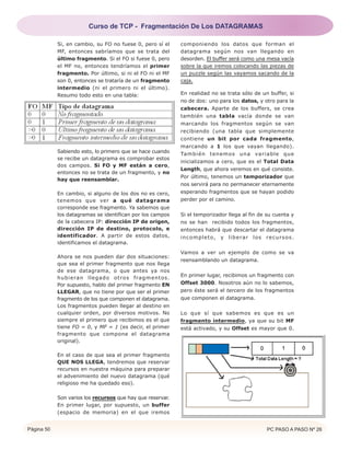 Página 50 PC PASO A PASO Nº 26
Si, en cambio, su FO no fuese 0, pero sí el
MF, entonces sabríamos que se trata del
último fragmento. Si el FO si fuese 0, pero
el MF no, entonces tendríamos el primer
fragmento. Por último, si ni el FO ni el MF
son 0, entonces se trataría de un fragmento
intermedio (ni el primero ni el último).
Resumo todo esto en una tabla:
Sabiendo esto, lo primero que se hace cuando
se recibe un datagrama es comprobar estos
dos campos. Si FO y MF están a cero,
entonces no se trata de un fragmento, y no
hay que reensamblar.
En cambio, si alguno de los dos no es cero,
tenemos que ver a qué datagrama
corresponde ese fragmento. Ya sabemos que
los datagramas se identifican por los campos
de la cabecera IP: dirección IP de origen,
dirección IP de destino, protocolo, e
identificador. A partir de estos datos,
identificamos el datagrama.
Ahora se nos pueden dar dos situaciones:
que sea el primer fragmento que nos llega
de ese datagrama, o que antes ya nos
hubieran llegado otros fragmentos.
Por supuesto, hablo del primer fragmento EN
LLEGAR, que no tiene por que ser el primer
fragmento de los que componen el datagrama.
Los fragmentos pueden llegar al destino en
cualquier orden, por diversos motivos. No
siempre el primero que recibimos es el que
tiene FO = 0, y MF = 1 (es decir, el primer
fragmento que compone el datagrama
original).
En el caso de que sea el primer fragmento
QUE NOS LLEGA, tendremos que reservar
recursos en nuestra máquina para preparar
el advenimiento del nuevo datagrama (qué
religioso me ha quedado eso).
Son varios los recursos que hay que reservar.
En primer lugar, por supuesto, un buffer
(espacio de memoria) en el que iremos
componiendo los datos que forman el
datagrama según nos van llegando en
desorden. El buffer será como una mesa vacía
sobre la que iremos colocando las piezas de
un puzzle según las vayamos sacando de la
caja.
En realidad no se trata sólo de un buffer, si
no de dos: uno para los datos, y otro para la
cabecera. Aparte de los buffers, se crea
también una tabla vacía donde se van
marcando los fragmentos según se van
recibiendo (una tabla que simplemente
contiene un bit por cada fragmento,
marcando a 1 los que vayan llegando).
También tenemos una variable que
inicializamos a cero, que es el Total Data
Length, que ahora veremos en qué consiste.
Por último, tenemos un temporizador que
nos servirá para no permanecer eternamente
esperando fragmentos que se hayan podido
perder por el camino.
Si el temporizador llega al fin de su cuenta y
no se han recibido todos los fragmentos,
entonces habrá que descartar el datagrama
incompleto, y liberar los recursos.
Vamos a ver un ejemplo de como se va
reensamblando un datagrama.
En primer lugar, recibimos un fragmento con
Offset 3000. Nosotros aún no lo sabemos,
pero éste será el tercero de los fragmentos
que componen el datagrama.
Lo que sí que sabemos es que es un
fragmento intermedio, ya que su bit MF
está activado, y su Offset es mayor que 0.
Curso de TCP - Fragmentación De Los DATAGRAMAS
 