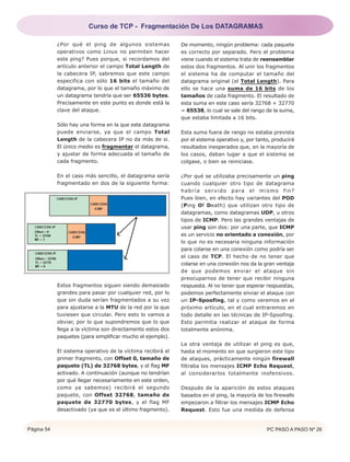 Página 54 PC PASO A PASO Nº 26
¿Por qué el ping de algunos sistemas
operativos como Linux no permiten hacer
este ping? Pues porque, si recordamos del
artículo anterior el campo Total Length de
la cabecera IP, sabremos que este campo
especifica con sólo 16 bits el tamaño del
datagrama, por lo que el tamaño máximo de
un datagrama tendría que ser 65536 bytes.
Precisamente en este punto es donde está la
clave del ataque.
Sólo hay una forma en la que este datagrama
puede enviarse, ya que el campo Total
Length de la cabecera IP no da más de si.
El único medio es fragmentar el datagrama,
y ajustar de forma adecuada el tamaño de
cada fragmento.
En el caso más sencillo, el datagrama sería
fragmentado en dos de la siguiente forma:
Estos fragmentos siguen siendo demasiado
grandes para pasar por cualquier red, por lo
que sin duda serían fragmentados a su vez
para ajustarse a la MTU de la red por la que
tuviesen que circular. Pero esto lo vamos a
obviar, por lo que supondremos que lo que
llega a la víctima son directamente estos dos
paquetes (para simplificar mucho el ejemplo).
El sistema operativo de la víctima recibirá el
primer fragmento, con Offset 0, tamaño de
paquete (TL) de 32768 bytes, y el flag MF
activado. A continuación (aunque no tendrían
por qué llegar necesariamente en este orden,
como ya sabemos) recibirá el segundo
paquete, con Offset 32768, tamaño de
paquete de 32770 bytes, y el flag MF
desactivado (ya que es el último fragmento).
De momento, ningún problema: cada paquete
es correcto por separado. Pero el problema
viene cuando el sistema trata de reensamblar
estos dos fragmentos. Al unir los fragmentos
el sistema ha de computar el tamaño del
datagrama original (el Total Length). Para
ello se hace una suma de 16 bits de los
tamaños de cada fragmento. El resultado de
esta suma en este caso sería 32768 + 32770
= 65538, lo cual se sale del rango de la suma,
que estaba limitada a 16 bits.
Esta suma fuera de rango no estaba prevista
por el sistema operativo y, por tanto, producirá
resultados inesperados que, en la mayoría de
los casos, daban lugar a que el sistema se
colgase, o bien se reiniciase.
¿Por qué se utilizaba precisamente un ping
cuando cualquier otro tipo de datagrama
habría servido para el mismo fin?
Pues bien, en efecto hay variantes del POD
(Ping Of Death) que utilizan otro tipo de
datagramas, como datagramas UDP, u otros
tipos de ICMP. Pero las grandes ventajas de
usar ping son dos: por una parte, que ICMP
es un servicio no orientado a conexión, por
lo que no es necesaria ninguna información
para colarse en una conexión como podría ser
el caso de TCP. El hecho de no tener que
colarse en una conexión nos da la gran ventaja
de que podemos enviar el ataque sin
preocuparnos de tener que recibir ninguna
respuesta. Al no tener que esperar respuestas,
podemos perfectamente enviar el ataque con
un IP-Spoofing, tal y como veremos en el
próximo artículo, en el cual entraremos en
todo detalle en las técnicas de IP-Spoofing.
Esto permitía realizar el ataque de forma
totalmente anónima.
La otra ventaja de utilizar el ping es que,
hasta el momento en que surgieron este tipo
de ataques, prácticamente ningún firewall
filtraba los mensajes ICMP Echo Request,
al considerarlos totalmente inofensivos.
Después de la aparición de estos ataques
basados en el ping, la mayoría de los firewalls
empezaron a filtrar los mensajes ICMP Echo
Request. Esto fue una medida de defensa
Curso de TCP - Fragmentación De Los DATAGRAMAS
 