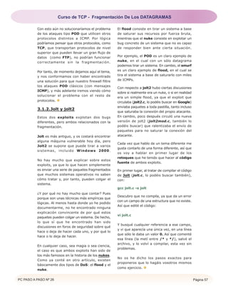 PC PASO A PASO Nº 26 Página 57
Con esto aún no solucionaríamos el problema
de los ataques tipo POD que utilicen otros
protocolos distintos a ICMP. Por lógica
podríamos pensar que otros protocolos, como
TCP, que transportan protocolos de nivel
superior que pueden llevar un gran flujo de
datos (como FTP), no podrían funcionar
correctamente sin la fragmentación.
Por tanto, de momento dejamos aquí el tema,
y nos conformamos con haber encontrado
una solución para que nuestro firewall filtre
los ataques POD clásicos (con mensajes
ICMP), y más adelante iremos viendo cómo
solucionar el problema con el resto de
protocolos.
3.1.2.Jolt y jolt2
Estos dos exploits explotan dos bugs
diferentes, pero ambos relacionados con la
fragmentación.
Jolt es más antiguo, y os costará encontrar
alguna máquina vulnerable hoy día, pero
Jolt2 se supone que puede tirar a varios
sistemas, incluido Windows 2000.
No hay mucho que explicar sobre estos
exploits, ya que lo que hacen simplemente
es enviar una serie de paquetes fragmentados
que muchos sistemas operativos no saben
cómo tratar y, por tanto, pueden colgar el
sistema.
¿Y por qué no hay mucho que contar? Pues
porque son unas técnicas más empíricas que
lógicas. Al menos hasta donde yo he podido
documentarme, no he encontrado ninguna
explicación convincente de por qué estos
paquetes pueden colgar un sistema. De hecho,
lo que sí que he encontrado han sido
discusiones en foros de seguridad sobre qué
hace o deja de hacer cada uno, y por qué lo
hace o lo deja de hacer.
En cualquier caso, sea magia o sea ciencia,
el caso es que ambos exploits han sido de
los más famosos en la historia de los nukes.
Como ya conté en otro artículo, existen
básicamente dos tipos de DoS: el flood y el
nuke.
El flood consiste en tirar un sistema a base
de saturar sus recursos por fuerza bruta,
mientras que el nuke consiste en explotar un
bug concreto de un sistema que no es capaz
de responder bien ante cierta situación.
Por ejemplo, el POD es un claro ejemplo de
nuke, en el cual con un sólo datagrama
podemos tirar un sistema. En cambio, el smurf
es un claro ejemplo de flood, en el cual se
tira el sistema a base de saturarlo con miles
de ICMPs.
Con respecto a jolt2 hubo ciertas discusiones
sobre si realmente era un nuke, o si en realidad
era un simple flood, ya que el exploit que
circulaba (jolt2.c, lo podéis buscar en Google)
enviaba paquetes a toda pastilla, tanto incluso
que saturaba la conexión del propio atacante.
En cambio, poco después circuló una nueva
versión de jolt2 (jolt2mod.c, también lo
podéis buscar) que ralentizaba el envío de
paquetes para no saturar la conexión del
atacante.
Cada vez que hablo de un tema diferente me
gusta contarlo de una forma diferente, así que
os voy a hablar en primer lugar de los
retoques que he tenido que hacer al código
fuente de ambos exploits.
En primer lugar, al tratar de compilar el código
de Jolt (jolt.c, lo podéis buscar también),
con:
gcc jolt.c -o jolt
Descubro que no compila, ya que da un error
con un campo de una estructura que no existe.
Así que edité el código:
vi jolt.c
Y busqué cualquier referencia a ese campo,
y vi que aparecía una única vez, en una línea
que sólo le daba un valor 0. Así que comenté
esa línea (la metí entre /* y */), salvé el
archivo, y lo volví a compilar, esta vez sin
problemas.
No os he dicho los pasos exactos para
proponeros que lo hagáis vosotros mismos
como ejercicio.
Curso de TCP - Fragmentación De Los DATAGRAMAS
 