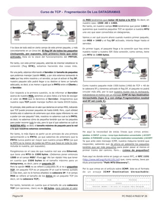 Página 64 PC PASO A PASO Nº 26
Y la clave de todo está en cierto campo de este primer paquete, y más
concretamente en un único bit. El flag DF de todos los paquetes
(incluyendo, por supuesto, este primero) tiene que estar
activado. Esta es la clave del funcionamiento del PMTUD.
Por tanto, con este primer paquete, además de intentar establecer la
conexión (flag SYN), estamos haciendo dos cosas más.
Por una parte, estamos informando al Servidor del tamaño de paquetes
que podemos manejar (opción MSS), y por otra estamos tanteando la
ruta que hay entre nosotros y el servidor, ya que al activar el flag DF,
nuestro paquete sólo podrá llegar a su destino si tiene un tamaño
adecuado, es decir, si es menor o igual que la PMTU entre el Cliente y
el Servidor.
Con respecto a la primera cuestión, la de informar al Servidor
acerca de nuestra MSS, seremos un poco listos a la hora de escoger
el valor de MSS que le daremos al Servidor. Imaginemos que
nuestra capa TCP puede manejar buffers de hasta 65535 bytes.
En principio, éste podría ser el valor que daríamos al campo MSS, indicando
que TCP puede procesar paquetes de hasta 64KB. Pero, ¿qué utilidad
tendría esto si sabemos de antemano que otras capas inferiores no van
a poder con ese paquete? Vale, nosotros no sabemos cual es la PMTU,
es decir, no sabemos cómo de pequeños tendrán que ser los paquetes
para poder recorrer toda la ruta, pero lo que sí que sabemos es cuál es
NUESTRA MTU, es decir, el tamaño máximo de paquete para la red
a la que nosotros estamos conectados.
Por tanto, lo más lógico es partir ya en principio de una primera
aproximación a la PMTU, ya que sabemos de antemano que la
PMTU nunca podrá ser mayor que nuestra propia MTU (ya que
la PMTU es la menor de todas las MTUs que haya en toda la ruta,
incluida la nuestra, por supuesto).
Pongámonos en el caso de que nuestra red sea una Ethernet,
que tiene una MTU de 1500 bytes. ¿Debemos poner entonces
1500 en el campo MSS? ¡Pues no! ¡No tan rápido! Hay que tener
en cuenta que 1500 bytes es el tamaño máximo para un
datagrama, es decir, para un paquete IP.
Pero la opción MSS no se refiere a paquetes IP, si no a paquetes
TCP. Un paquete TCP es un paquete IP al cual le hemos quitado
(o más bien, aún no le hemos añadido) la cabecera IP. Y el campo
MSS se refiere al tamaño de los datos de un paquete TCP (es
decir, sin la cabecera TCP).
Por tanto, teniendo en cuenta que el tamaño de una cabecera
TCP (sin opciones, claro) es de 40 bytes, para calcular el valor
de MSS tendremos que restar 40 bytes a la MTU. Es decir, en
nuestro caso: 1500 -40 = 1460.
Por tanto, en nuestro campo MSS tendremos que poner 1460 si
queremos que nuestros paquetes TCP se ajusten a nuestra MTU
una vez que sean convertidos en datagramas.
Vamos a ver qué ocurre ahora cuando nuestro primer paquete,
con MSS = 1460 y el flag DF activado, intenta llegar hasta el
servidor.
En primer lugar, el paquete llega a la conexión que hay entre
nuestro router y nuestro ISP. Esta conexión, como vemos, tiene
una MTU de 1480 bytes.
Como nuestro paquete mide 1500 bytes (1460 de TCP + 40 de
la cabecera IP) y tenemos activado el flag DF, el paquete no podrá
circular más allá, por lo que nuestro router nos lo rechazará,
indicándonos el motivo con un mensaje ICMP de tipo Destination
Unreachable (type 3) y con código Fragmentation needed
and DF set (code 4).
He aquí la necesidad de estas líneas que vimos antes:
Ya que ante este mensaje ICMP, nuestra máquina tendrá que
responder, sabiendo que de ahora en adelante los paquetes
tendrán que ser más pequeños para poder pasar al menos el
primer tramo del camino. Pero... ¿cómo de pequeños?
Pues aquí es donde entra en juego un nuevo RFC, el RFC 1191
(http://www.ietf.org/rfc/rfc1191.txt) que, como vemos, tiene por
título precisamente “Path MTU Discovery”.
Por lo que vimos en el artículo sobre ICMP, éste es el formato
de un ensaje ICMP Destination Unreachable:
iptables -A INPUT -p icmp --icmp-type destination-unreachable -j ACCEPT
iptables -A FORWARD -p icmp --icmp-type destination-unreachable -j ACCEPT
Curso de TCP - Fragmentación De Los DATAGRAMAS
 