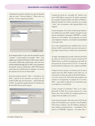 PC PASO A PASO Nº 26 Página 7
mínimamente potente) tendrán una opción llamada
algo así como “Network Address”. Pulsa sobre esa
opción y verás la siguiente pantalla:
En la imagen puedes ver que está seleccionada la opción
“Ausente” y no hay nada en el recuadro “Valor”. Esto
significaquelaTarjetadeRedtienelaMACquepordefecto
le ha puesto el fabricante y puedes saber cual es tal como
tehemosindicado(ipconfig/all).LasMAC,nonoscansaremos
de repetirlo, las pone el fabricante y SON ÚNICAS para
cada tarjeta de red fabricada en el planeta. No existen
dos tarjetas de red con la misma MAC.
Si tú seleccionas la opción “Valor” e introduces otra
MAC, a partir de ese momento esa tarjeta de red
tendrá la MAC que tú le has puesto… habrás falseado
la MAC. La siguiente imagen muestra la introducción
de una MAC para nuestra tarjeta.
Cuando has hecho un “ipconfig /all” habrás visto
que la MAC figura como pares de valores separados
por un guión. Si quieres falsear una MAC en Windows,
deberás introducir los valores y ponerlos en el campo
“valor” pero sin guiones, todo seguido (fíjate en la
imagen).
Un par de apuntes. Si no tienes ni idea de qué números
son válidos para una MAC, puedes conseguir los que
quieras instalando el programa VMWARE y creando
tarjetas de red virtuales. Este programa sirve para
crear máquinas virtuales y será tratado en profundidad
el mes que viene.
Si te estás preguntando qué utilidad tiene esto de
falsear la MAC, puedo darte una muy interesante (y
muy legal, es para lo que yo utilizo esta característica
Yo tengo contratada para acceder a Internet una línea
de cable con AUNA. En mi contrato entraba un IP
Pública Fija y esa IP me la asignaron a una MAC de
una tarjeta de red que tenía en mi PC. Un buen día
decidí sustituir la tarjeta por otra y llegó el problema
Compré la nueva tarjeta y la instalé, pero la nueva
tarjeta tenía una MAC distinta (como debe ser). Al
conectarme a la línea de cable recibí una IP distinta…
el servicio técnico de AUNA decía que tardaría una
semana en reasignarme la antigua IP a la nueva
MAC… pues nada, les dije que no se molestasen, que
ya arreglaría yo el problema.
¿Cómo arreglé el problema? Pues ya lo sabes,
falseando la MAC de la nueva tarjeta tal y como
hemos visto. Puse la MAC de la antigua tarjeta en el
campo Network Address de la nueva.
Como tema interesante, debo decir que AUNA me da
hasta tres IPs públicas por conexión. Una IP pública
FIJA (nunca cambia) y dos IPs Públicas dinámicas
(que cambian constantemente)… actualmente. Pues
gracias al VMWARE “jugueteo” con todas ellas
Aprendiendo a escuchar por la Red - Sniffer's
 