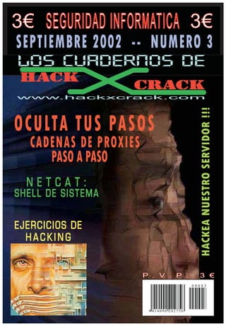 3€                      3€
SEPTIEMBRE 2002 -- NUMERO 3
LOS CUADERNOS DE
 HACK
                   CRACK
www.hackxcrack.com




OCULTA TUS PASOS
  CADENAS DE PROXIES
     PASO A PASO
  NETCAT:
SHELL DE SISTEMA

EJERCICIOS DE
  HACKING



                                         00003




                       8 414090 202756
 