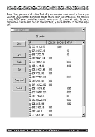 HackXCrack   HackXCrack   HackXCrack   HackXCrack   HackXCrack   HackXCrac k

PROXY: OCULTANDO NUESTRA IP!!! - PROXY: OCULTANDO NUESTRA IP!!!
HackXCrack   HackXCrack   HackXCrack   HackXCrack   HackXCrack   HackXCrac k




Pues bien, pulsamos el botón Test all y esperamos unos minutos hasta que
veamos unas cuantas bombillas donde ahora están los símbolos X. No esperes
a que TODO sean bombillas, cuando veas unas 15, borras el resto. Es decir,
selecciona el resto (las que no son bombilla) y pulsa Delete. Te quedará algo
así:




 LOS CUADERNOS DE     HACKXCRACK -- NÚMERO 3              p á g . 1 6
 