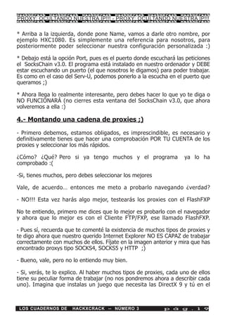 HackXCrack   HackXCrack   HackXCrack    HackXCrack   HackXCrack    HackXCrac k

PROXY: OCULTANDO NUESTRA IP!!! - PROXY: OCULTANDO NUESTRA IP!!!
HackXCrack   HackXCrack   HackXCrack    HackXCrack   HackXCrack    HackXCrac k




* Arriba a la izquierda, donde pone Name, vamos a darle otro nombre, por
ejemplo HXC1080. Es simplemente una referencia para nosotros, para
posteriormente poder seleccionar nuestra configuración personalizada :)

* Debajo está la opción Port, pues es el puerto donde escuchará las peticiones
el SocksChain v3.0. El programa está instalado en nuestro ordenador y DEBE
estar escuchando un puerto (el que nosotros le digamos) para poder trabajar.
Es como en el caso del Serv-U, podemos ponerlo a la escucha en el puerto que
queramos ;)

* Ahora llega lo realmente interesante, pero debes hacer lo que yo te diga o
NO FUNCIONARÁ (no cierres esta ventana del SocksChain v3.0, que ahora
volveremos a ella :)

4.- Montando una cadena de proxies ;)

- Primero debemos, estamos obligados, es imprescindible, es necesario y
definitivamente tienes que hacer una comprobación POR TU CUENTA de los
proxies y seleccionar los más rápidos.

¿Cómo? ¿Qué? Pero si ya tengo muchos y el programa                  ya lo ha
comprobado :(

-Si, tienes muchos, pero debes seleccionar los mejores

Vale, de acuerdo… entonces me meto a probarlo navegando ¿verdad?

- NO!!! Esta vez harás algo mejor, testearás los proxies con el FlashFXP

No te entiendo, primero me dices que lo mejor es probarlo con el navegador
y ahora que lo mejor es con el Cliente FTP/FXP, ese llamado FlashFXP.

- Pues sí, recuerda que te comenté la existencia de muchos tipos de proxies y
te digo ahora que nuestro querido Internet Explorer NO ES CAPAZ de trabajar
correctamente con muchos de ellos. Fíjate en la imagen anterior y mira que has
encontrado proxys tipo SOCKS4, SOCKS5 y HTTP ;)

- Bueno, vale, pero no lo entiendo muy bien.

- Si, verás, te lo explico. Al haber muchos tipos de proxies, cada uno de ellos
tiene su peculiar forma de trabajar (no nos pondremos ahora a describir cada
uno). Imagina que instalas un juego que necesita las DirectX 9 y tú en el



 LOS CUADERNOS DE     HACKXCRACK -- NÚMERO 3                p á g . 1 9
 
