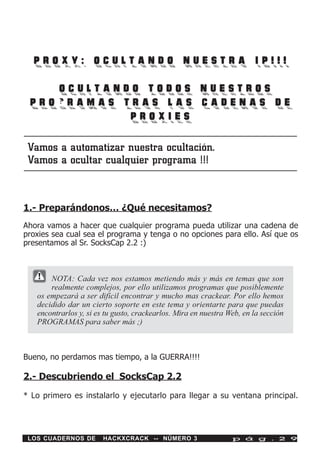 PROXY: OCULTANDO NUESTRA IP!!!

   oOCULTANDO TODOS NUESTROS
 PROGRAMAS TRAS LAS CADENAS DE
            PROXIES

 Vamos a automatizar nuestra ocultación.
 Vamos a ocultar cualquier programa !!!


1.- Preparándonos… ¿Qué necesitamos?
Ahora vamos a hacer que cualquier programa pueda utilizar una cadena de
proxies sea cual sea el programa y tenga o no opciones para ello. Así que os
presentamos al Sr. SocksCap 2.2 :)



       NOTA: Cada vez nos estamos metiendo más y más en temas que son
       realmente complejos, por ello utilizamos programas que posiblemente
   os empezará a ser difícil encontrar y mucho mas crackear. Por ello hemos
   decidido dar un cierto soporte en este tema y orientarte para que puedas
   encontrarlos y, si es tu gusto, crackearlos. Mira en nuestra Web, en la sección
   PROGRAMAS para saber más ;)



Bueno, no perdamos mas tiempo, a la GUERRA!!!!

2.- Descubriendo el SocksCap 2.2

* Lo primero es instalarlo y ejecutarlo para llegar a su ventana principal.




 LOS CUADERNOS DE       HACKXCRACK -- NÚMERO 3                   p á g . 2 9
 