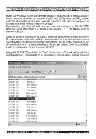HackXCrack     HackXCrack     HackXCrack    HackXCrack     HackXCrack     HackXCrac k

    SALA DE PRACTICAS - SALA DE PRACTICAS - SALA DE PRACTICAS
HackXCrack     HackXCrack     HackXCrack    HackXCrack     HackXCrack     HackXCrac k




todos los Windows tienen por defecto (como el comando dir o tantos otros) y
como nosotros tenemos corriendo el tftpd32.exe (el Servidor de FTP), vamos
a decirle al servidor-víctima que nos coja el archivo hola.doc y lo ponga en la
carpeta que antes hemos creado (d:proteus)
Resumiendo, que el servidor-víctima se conectará mediante su Cliente TFTP
(tftp.exe) a tu ordenador y le pedirá a tu Servidor TFTP (el tftpd32.exe) el
archivo hola.doc

Antes de poner la instrucción de subida, debemos asegurarnos de que el archivo
tftp.exe está en el servidor-victima. Normalmente este archivo está en la ruta
winntsystem32 del Directorio Raíz del sistema, por lo tanto, haremos un dir
al servidor-víctima en su directorio raíz (d:) y la ruta por defecto (winntsystem32);
es decir, haremos un dir en d:winntwinnt32

http://80.36.230.235/scripts/..%c0%af../winnt/system32/cmd.exe?/c+dir+d:
winntsystem32 (introdúcelo en tu navegador y mira si está el archivo tftp.exe)




  LOS CUADERNOS DE        HACKXCRACK -- NÚMERO 3                   p á g . 4 6
 