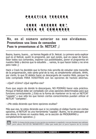 PRACTICA TERCERA

                      CODE -DECODE BUG
                     LINEA DE COMANDOS

 No, en el número anterior no nos olvidamos.
 Prometimos una línea de comandos
 Pues te presentamos al Sr. NETCAT ;)

Bueno, bueno, bueno… ya hemos llegado al Sr. Netcat. Lo primero sería explicar
qué es el Netcat, quién lo programó, por qué existe, qué es capaz de hacer,
listar todos sus comandos, exponer sus posibilidades, poner el programita en
nuestra Web y deciros que lo estudiéis … vamos, lo que hacen todos y no sirve
para nada ;)

Hack x Crack ha decidido que la forma más sencilla de estudiar esta maravilla
de la programación, este santo grial de la red, es simplemente utilizarlo. Ahhh,
por cierto, lo que SI debéis hacer es descargarlo de nuestra Web, porque ha
sido compilado PARA VOSOTROS con las opciones de hackeo abiertas.

- ¿Qué? ¿Cómo? ¿Qué significa eso?

Pues que según de donde lo descargues, NO PODRÁS hacer esta práctica.
Porque el Netcat debe ser compilado con unas opciones determinadas para que
funcione correctamente ;) Esta es la forma de mantener en la red un NETCAT
“capado” y que sólo los que tienen ciertos conocimientos puedan utilizar el
NETCAT “completo”.

- ¿Me estás diciendo que tiene opciones ocultas?

Más que eso, te estoy diciendo que si no compilas el código fuente con ciertas
opciones, el NETCAT es una herramienta “capada”. Bueno, no te preocupes por
eso ahora, lo tienes en nuestra Web, en la sección de PROGRAMAS y
completamente operativo ;)

      NOTA: Lo hemos hecho porque la otra opción era enseñarte a compilarlo, cosa que haremos mas adelante,
      pero ahora NO ES EL MOMENTO!!! (Mas que nada por el poco espacio de la revista)



  LOS CUADERNOS DE            HACKXCRACK -- NÚMERO 3                              p á g . 5 9
 