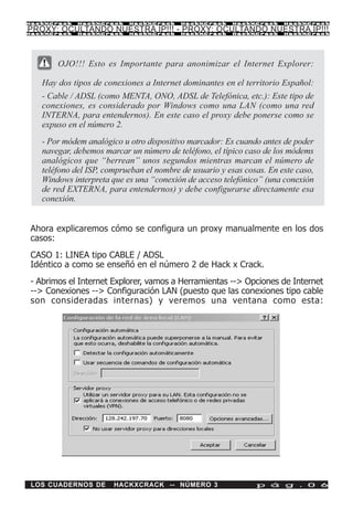 HackXCrack   HackXCrack    HackXCrack     HackXCrack    HackXCrack     HackXCrac k

PROXY: OCULTANDO NUESTRA IP!!! - PROXY: OCULTANDO NUESTRA IP!!!
HackXCrack   HackXCrack    HackXCrack     HackXCrack    HackXCrack     HackXCrac k




       OJO!!! Esto es Importante para anonimizar el Internet Explorer:

   Hay dos tipos de conexiones a Internet dominantes en el territorio Español:
   - Cable / ADSL (como MENTA, ONO, ADSL de Telefónica, etc.): Este tipo de
   conexiones, es considerado por Windows como una LAN (como una red
   INTERNA, para entendernos). En este caso el proxy debe ponerse como se
   expuso en el número 2.
   - Por módem analógico u otro dispositivo marcador: Es cuando antes de poder
   navegar, debemos marcar un número de teléfono, el típico caso de los módems
   analógicos que “berrean” unos segundos mientras marcan el número de
   teléfono del ISP, comprueban el nombre de usuario y esas cosas. En este caso,
   Windows interpreta que es una “conexión de acceso telefónico” (una conexión
   de red EXTERNA, para entendernos) y debe configurarse directamente esa
   conexión.


Ahora explicaremos cómo se configura un proxy manualmente en los dos
casos:
CASO 1: LINEA tipo CABLE / ADSL
Idéntico a como se enseñó en el número 2 de Hack x Crack.
- Abrimos el Internet Explorer, vamos a Herramientas --> Opciones de Internet
--> Conexiones --> Configuración LAN (puesto que las conexiones tipo cable
son consideradas internas) y veremos una ventana como esta:




LOS CUADERNOS DE       HACKXCRACK -- NÚMERO 3                  p á g . 0 6
 