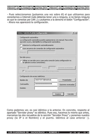 HackXCrack   HackXCrack   HackXCrack    HackXCrack   HackXCrack    HackXCrac k

PROXY: OCULTANDO NUESTRA IP!!! - PROXY: OCULTANDO NUESTRA IP!!!
HackXCrack   HackXCrack   HackXCrack    HackXCrack   HackXCrack    HackXCrac k




- Pues seleccionamos (pulsamos una vez sobre él) el que utilizamos para
conectarnos a Internet (solo deberías tener uno o ninguno, si no tienes ninguno
es que te conectas por LAN ;) y pulsamos a la derecha el botón “Configuración”.
- Ahora nos aparecerá la configuración.




Como podemos ver, es casi idéntica a la anterior. En concreto, respecto al
apartado “Servidor proxy” es idéntico. Pues eso, hacemos lo mismo que antes,
marcamos los dos recuadros de la sección “Servidor Proxy” y ponemos nuestro
proxy (la IP o el Nombre) y el puerto. Idéntico al caso anterior :).




 LOS CUADERNOS DE     HACKXCRACK -- NÚMERO 3               p á g . 0 8
 