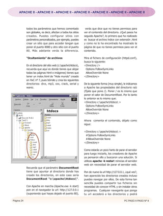 APACHE II - APACHE II - APACHE II - APACHE II - APACHE II - APACHE II - APACHE II




            todos los parámetros que hemos comentado              verás que dice que no tienes permisos para
            son globales, es decir, afectan a todos los sitios   ver el contenido del directorio. ¿Qué pasos ha
            creados. Puedes configurar sitios con                seguido Apache?, lo primero que ha realizado
            parámetros personalizados, por ejemplo, puedes       es buscar el archivo índice con extensión .html
            crear un sitio que para acceder tengan que           y como no lo ha encontrado ha mostrado la
            poner el puerto 8080 y otro sitio con el puerto      página de que no tienes permisos para ver el
            80. Más adelante verás la diferencia.                contenido.

            "Ocultamiento" de archivos                           Mira el fichero de configuración (httpd.conf),
                                                                 busca lo siguiente:
            En el directorio del sitio web (c:apachehtdocs,   <Directory />
            recuerda que aquí es donde tienes que alojar          Options FollowSymLinks
            todas las páginas html e imágenes) tienes que         AllowOverride None
            tener un index.html de "Hola mundo" creado           </Directory>
            en HxC nº 7, pues bórralo y crea los siguientes
            directorios: divx, mp3, xxx, crack, serial y         De la siguiente forma (muy simple), le indicamos
            warez.                                               a Apache las propiedades del directorio raíz
                                                                 (fíjate que pone /). Poner / es lo mismo que
                                                                 poner el valor de DocumentRoot. Por lo tanto
                                                                 lo anterior es lo mismo que:
                                                                 <Directory c:apachehtdocs >
                                                                   Options FollowSymLinks
                                                                   AllowOverride None
                                                                 </Directory>

                                                                 Ahora comenta el contenido, déjalo como
                                                                 sigue:

                                                                 <Directory c:apachehtdocs >
                                                                  #Options FollowSymLinks
                                                                  #AllowOverride None
                                                                 </Directory>

                                                                 Como estarás un poco harto de parar el servidor
                                                                 para luego iniciarlo, los creadores de Apache
                                                                 ya pensaron ello y buscaron una solución. Si
                                                                 utilizas apache -k restart reinicias el servidor
                                                                 web sin necesidad de parar el servidor web.
            Recuerda que el parámetro DocumentRoot
            tiene que apuntar al directorio donde has            Pon de nuevo la url http://127.0.0.1, ¿qué ves?,
            creado los directorios, en este caso sería           han aparecido los directorios creados incluso
            DocumentRoot "c:apachehtdocs".                    puedes navegar por ellos. De esta forma tan
                                                                 sencilla puedes compartir tus ficheros sin
            Con Apache en marcha (Apache.exe -k start)           necesidad de conocer HTML y sin instalar otros
            pon en el navegador la url: http://127.0.0.1         programas. Cualquier navegante que ponga
            (suponiendo que hayas dejado el puerto 80),          tu url accederá a los directorios y podrá

Página 24                                                                                            PC PASO A PASO Nº 8
 