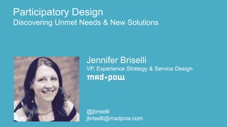 Jennifer Briselli
VP, Experience Strategy & Service Design
@jbriselli
jbriselli@madpow.com
Participatory Design
Discovering Unmet Needs & New Solutions
 