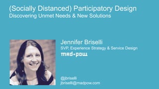 Jennifer Briselli
SVP, Experience Strategy & Service Design
@jbriselli
jbriselli@madpow.com
(Socially Distanced) Participatory Design
Discovering Unmet Needs & New Solutions
 