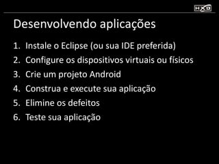 Desenvolvendo aplicações Instale o Eclipse (ou sua IDE preferida) Configure os dispositivos virtuais ou físicos Crie um projeto Android Construa e execute sua aplicação Elimine os defeitos Teste sua aplicação 