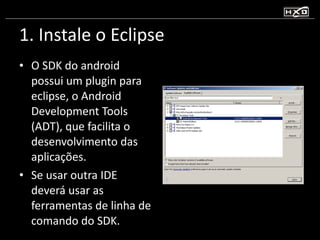 1. Instale o Eclipse O SDK do android possui um plugin para eclipse, o Android Development Tools (ADT), que facilita o desenvolvimento das aplicações. Se usar outra IDE deverá usar as ferramentas de linha de comando do SDK. 