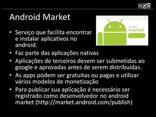 Android Market Serviço que facilita encontrar  e instalar aplicativos no  android.  Faz parte das aplicações nativas Aplicações de terceiros devem ser submetidas ao google e aprovadas antes de serem distribuídas. As apps podem ser gratuitas ou pagas e utilizar vários modelos de monetização Para publicar sua aplicação é necessário ser registrado como desenvolvedor no android market (http://market.android.com/publish) 