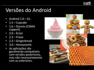 Versões do Android  Android 1.0 – G1 1.5 – Cupcake 1.6 – Donuts (CDMA support) 2.0 – Éclair  2.2 – Froyo 2.3 – Gingerbread 3.0 – Honeycomb As aplicações são geralmente compatíveis com versões posteriores, mas não necessariamente com as anteriores. 