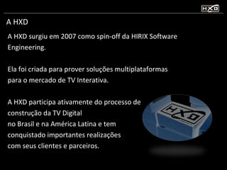A HXD A HXD surgiu em 2007 como spin-off da HIRIX Software Engineering. Ela foi criada para prover soluções multiplataformas para o mercado de TV Interativa. A HXD participa ativamente do processo de construção da TV Digital no Brasil e na América Latina e tem conquistado importantes realizações com seus clientes e parceiros. 