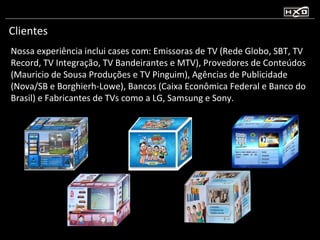 Clientes Nossa experiência inclui cases com: Emissoras de TV (Rede Globo, SBT, TV Record, TV Integração, TV Bandeirantes e MTV), Provedores de Conteúdos (Mauricio de Sousa Produções e TV Pinguim), Agências de Publicidade (Nova/SB e Borghierh-Lowe), Bancos (Caixa Econômica Federal e Banco do Brasil) e Fabricantes de TVs como a LG, Samsung e Sony. 
