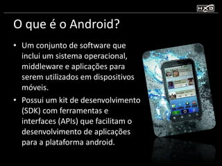 O que é o Android? Um conjunto de software que inclui um sistema operacional, middleware e aplicações para serem utilizados em dispositivos móveis. Possui um kit de desenvolvimento (SDK) com ferramentas e interfaces (APIs) que facilitam o desenvolvimento de aplicações para a plataforma android. 