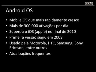 Android OS Mobile OS que mais rapidamente cresce Mais de 300.000 ativações por dia Superou o iOS (apple) no final de 2010 Primeira versão sugiu em 2008 Usado pela Motorola, HTC, Samsung, Sony Ericsson, entre outros Atualizações frequentes 
