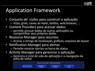 Application Framework Conjunto de  visões para construir a aplicação listas, grids, caixas de texto, botões, web browser, … Content Providers para acessar dados permite acessar dados de outras aplicações ou compartilhar seus próprios dados Resource Manager para recursos Acesso a strings de localização, gráficos, arquivos de layout Notification Manager para alertas Permite mostrar alertas na barra de status Activity Manager para gerenciar a aplicação Gerencia o ciclo de vida da aplicação e a navegação da pilha de voltar. 