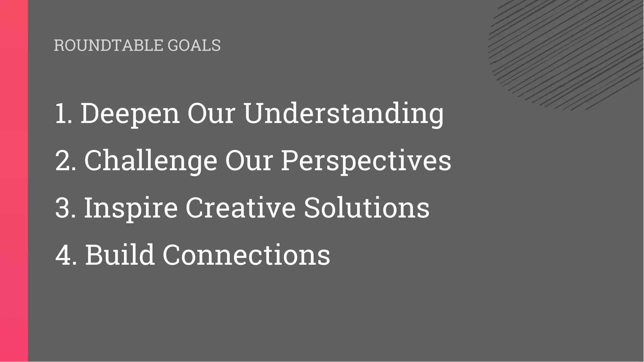 ROUNDTABLE GOALS
1. Deepen Our Understanding
2. Challenge Our Perspectives
3. Inspire Creative Solutions
4. Build Connections
 