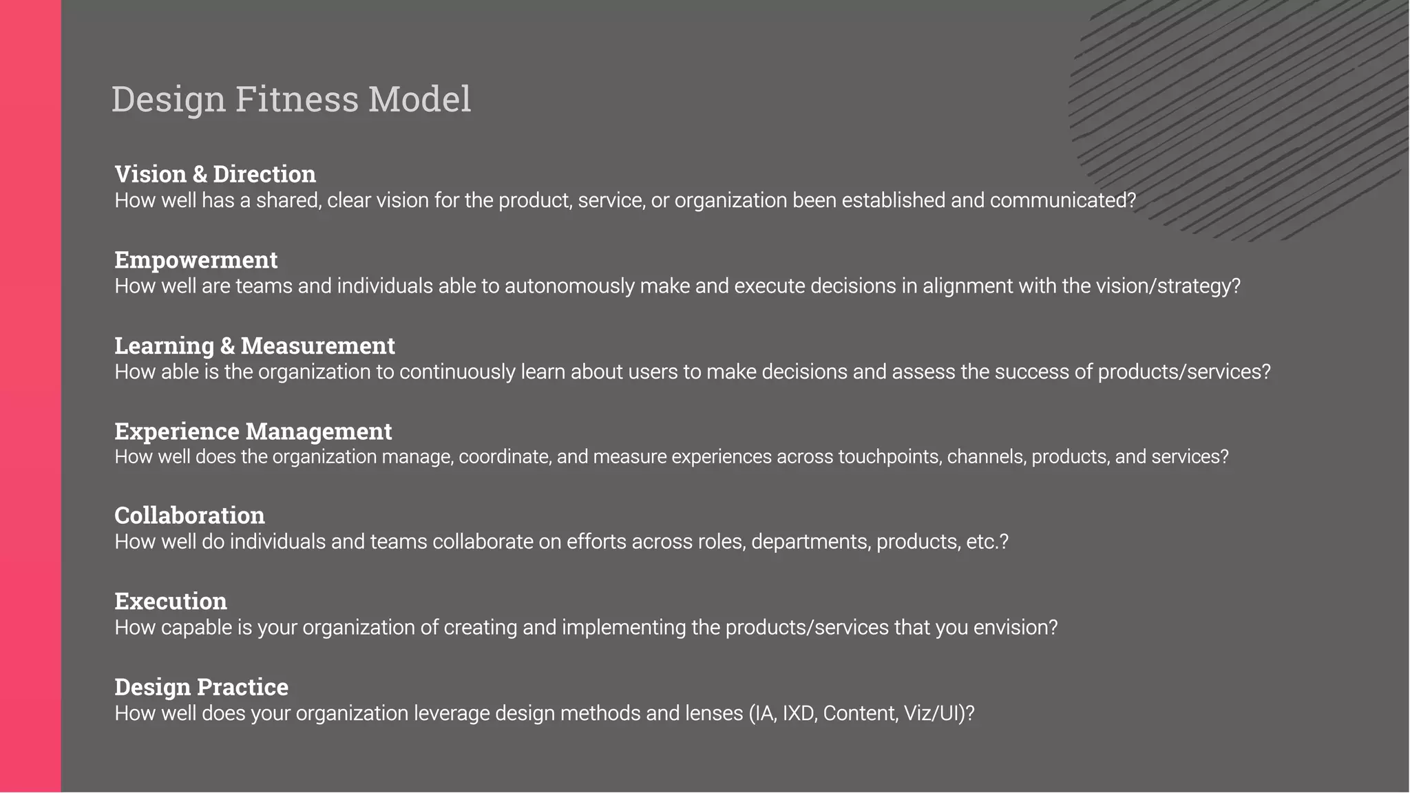 Vision & Direction
How well has a shared, clear vision for the product, service, or organization been established and communicated?
Empowerment
How well are teams and individuals able to autonomously make and execute decisions in alignment with the vision/strategy?
Learning & Measurement
How able is the organization to continuously learn about users to make decisions and assess the success of products/services?
Experience Management
How well does the organization manage, coordinate, and measure experiences across touchpoints, channels, products, and services?
Collaboration
How well do individuals and teams collaborate on efforts across roles, departments, products, etc.?
Execution
How capable is your organization of creating and implementing the products/services that you envision?
Design Practice
How well does your organization leverage design methods and lenses (IA, IXD, Content, Viz/UI)?
Design Fitness Model
 