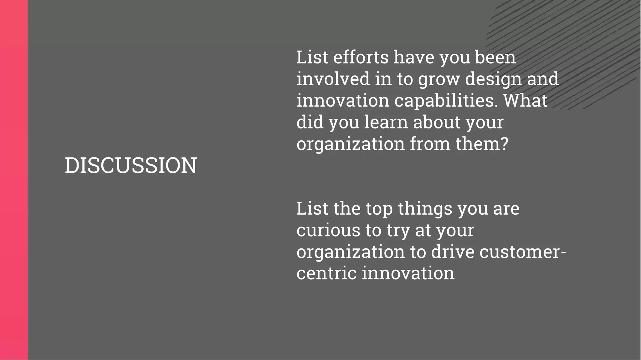 List efforts have you been
involved in to grow design and
innovation capabilities. What
did you learn about your
organization from them?
List the top things you are
curious to try at your
organization to drive customer-
centric innovation
DISCUSSION
 